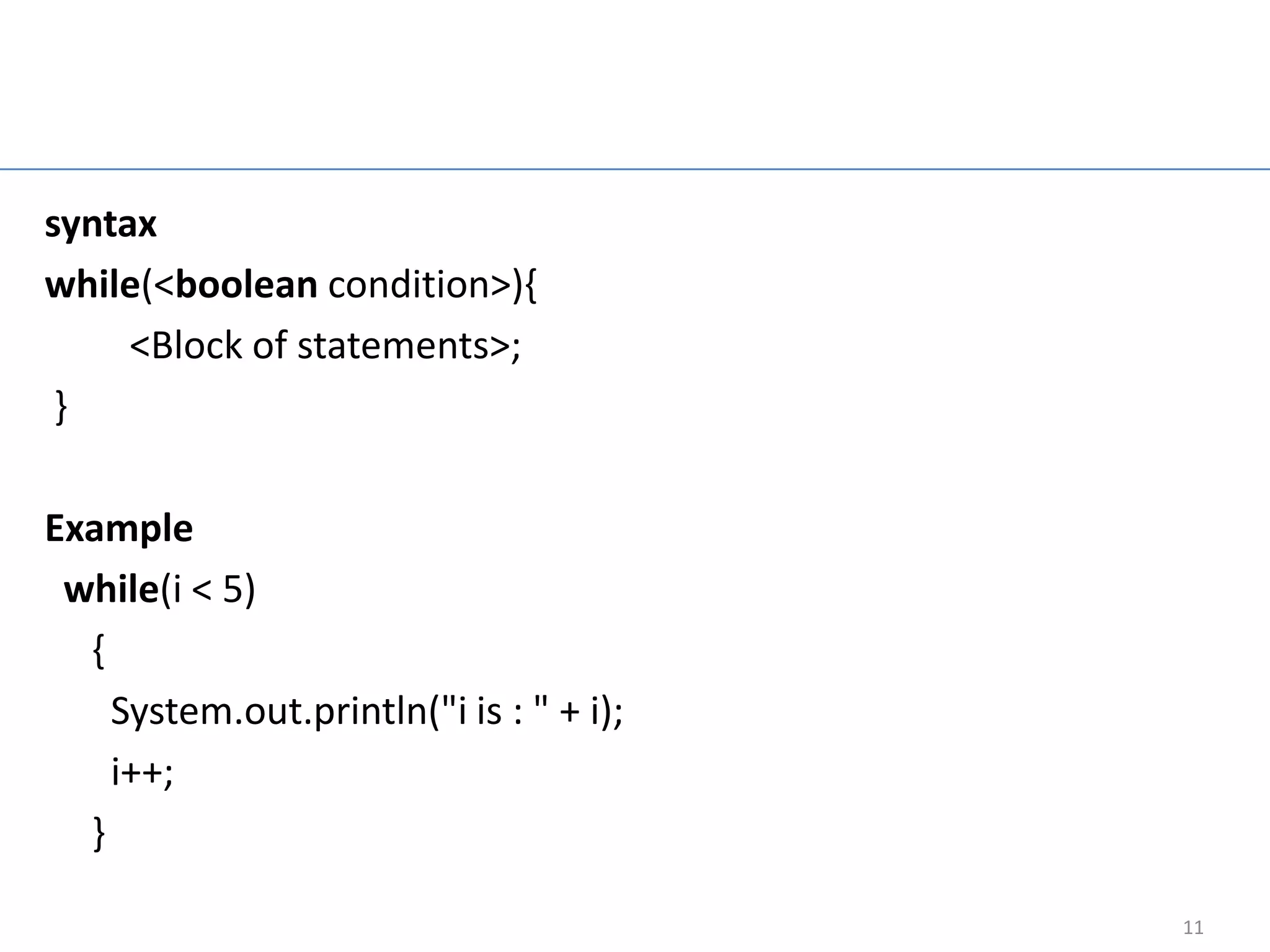 While loop

syntax
while(<boolean condition>){
     <Block of statements>;
 }

Example
 while(i < 5)
  {
    System.out.println("i is : " + i);
    i++;
  }

                                           11
 