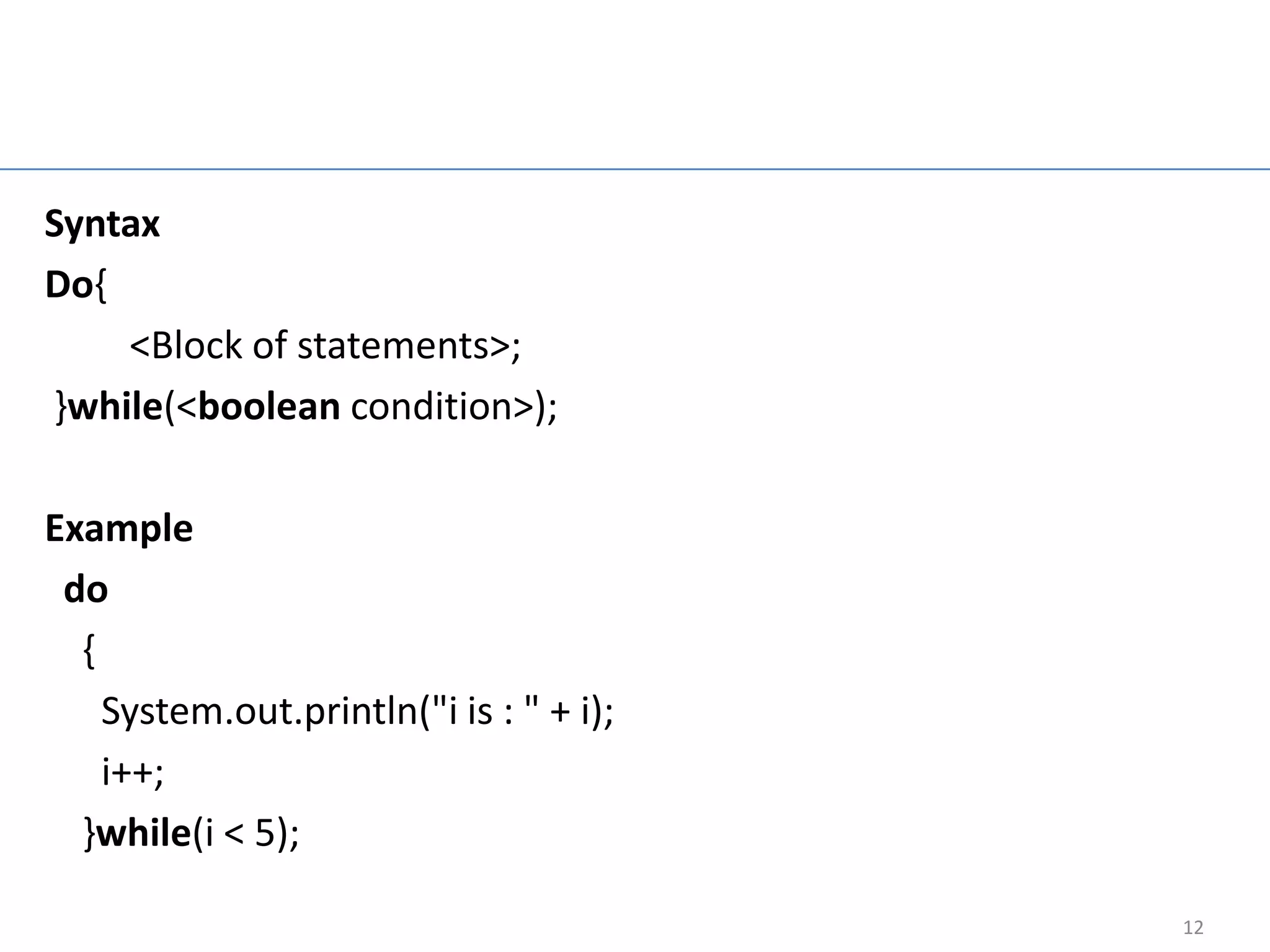 Do while loop

Syntax
Do{
    <Block of statements>;
}while(<boolean condition>);

Example
 do
  {
    System.out.println("i is : " + i);
    i++;
  }while(i < 5);

                                              12
 
