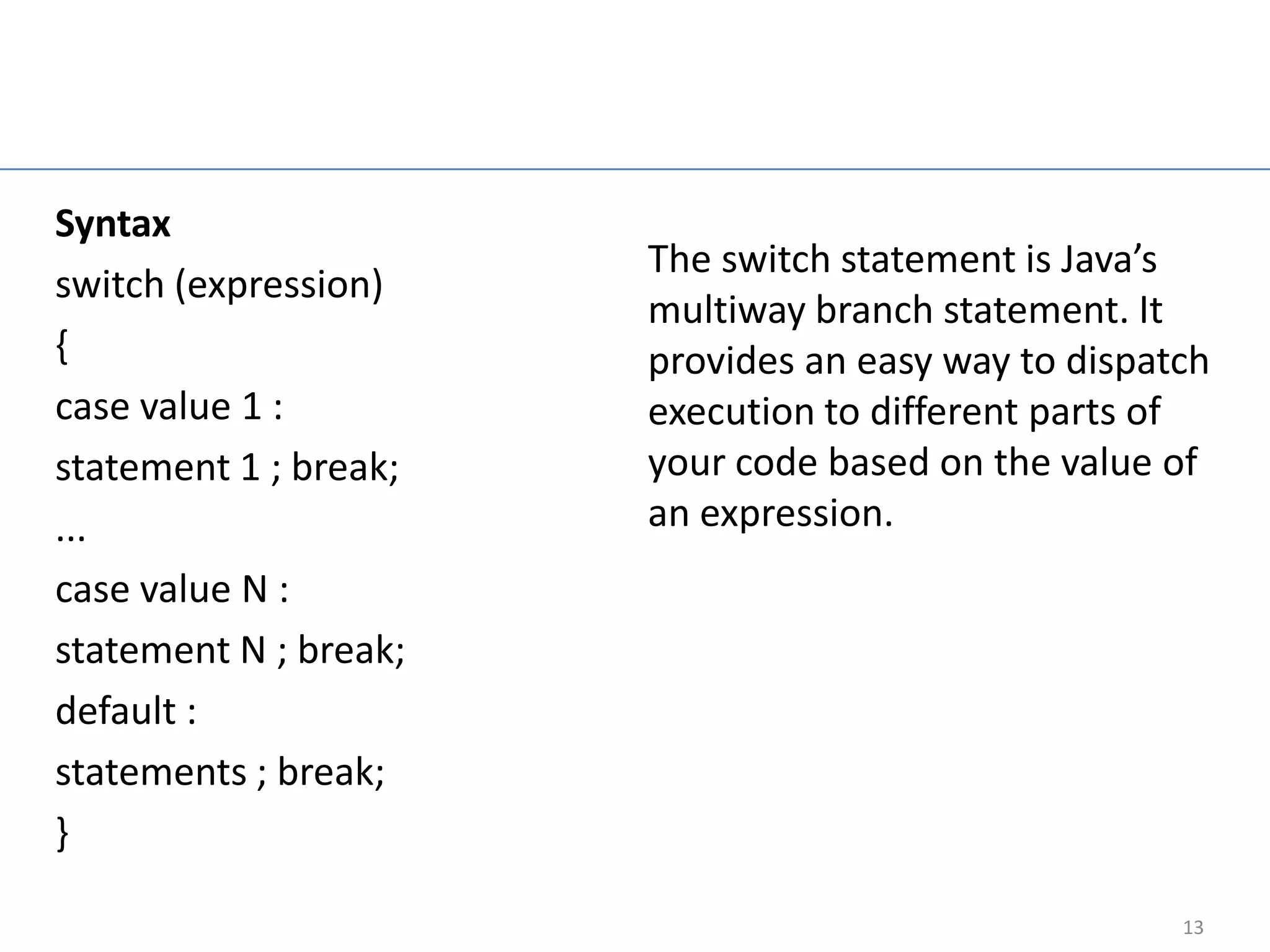 Switch Statement

Syntax
                            The switch statement is Java’s
switch (expression)
                            multiway branch statement. It
{                           provides an easy way to dispatch
case value 1 :              execution to different parts of
statement 1 ; break;        your code based on the value of
...                         an expression.
case value N :
statement N ; break;
default :
statements ; break;
}

                                                          13
 