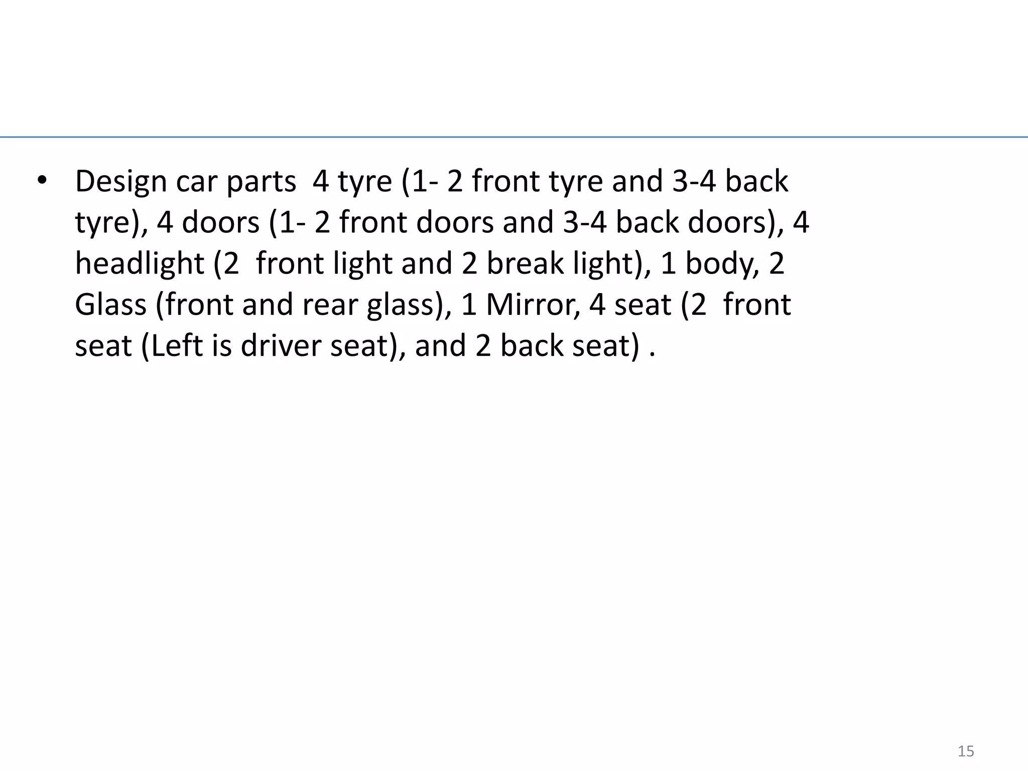 Design car

• Design car parts 4 tyre (1- 2 front tyre and 3-4 back
  tyre), 4 doors (1- 2 front doors and 3-4 back doors), 4
  headlight (2 front light and 2 break light), 1 body, 2
  Glass (front and rear glass), 1 Mirror, 4 seat (2 front
  seat (Left is driver seat), and 2 back seat) .




                                                            15
 