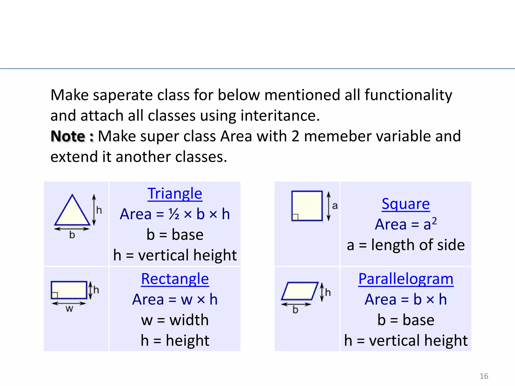 Java Exampe

Make saperate class for below mentioned all functionality
and attach all classes using interitance.
Note : Make super class Area with 2 memeber variable and
extend it another classes.

             Triangle
                                               Square
         Area = ½ × b × h
                                              Area = a2
             b = base
                                         a = length of side
        h = vertical height
            Rectangle                     Parallelogram
           Area = w × h                    Area = b × h
            w = width                        b = base
            h = height                  h = vertical height
                                                              16
 