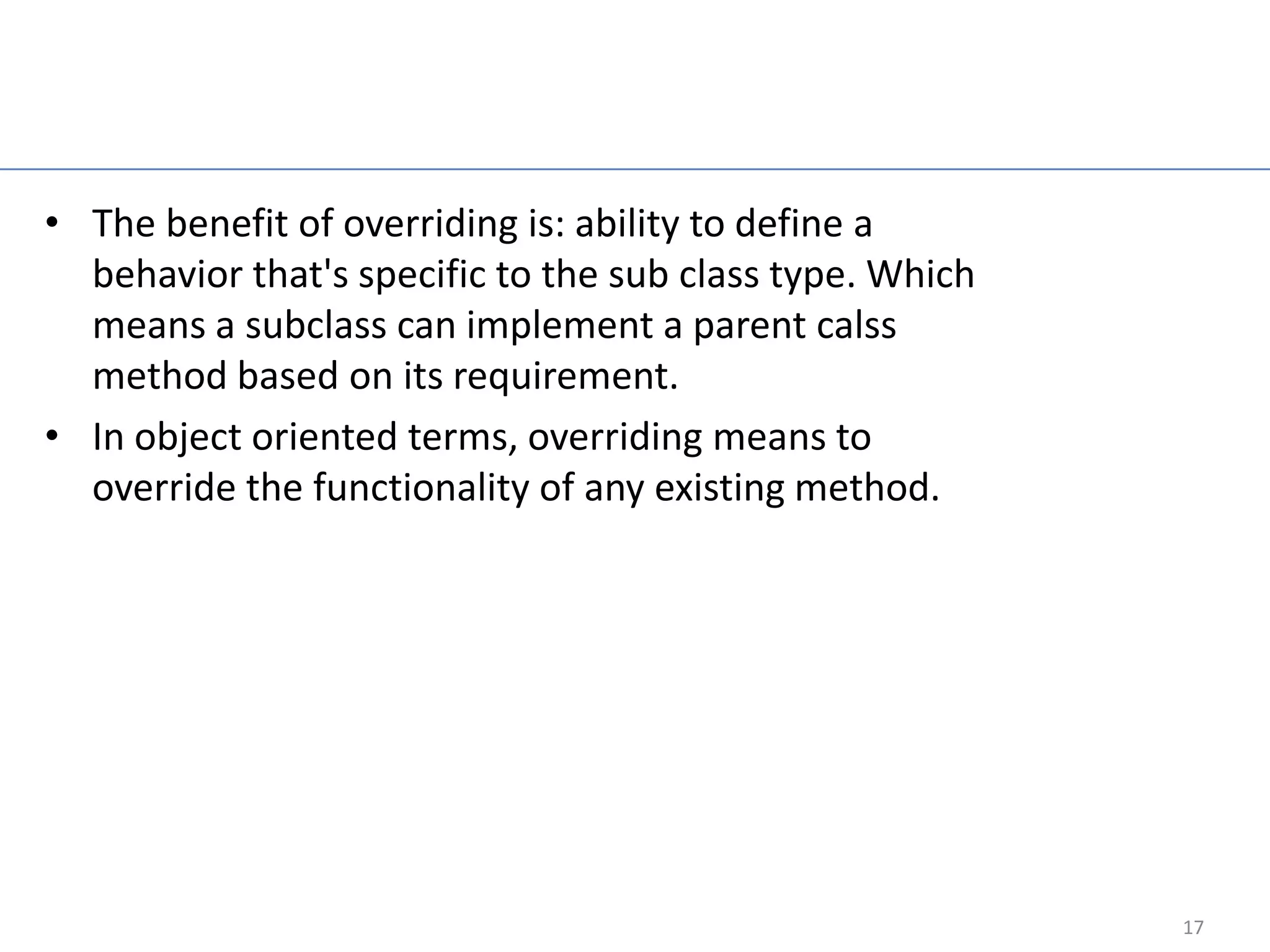 Java Overriding

• The benefit of overriding is: ability to define a
  behavior that's specific to the sub class type. Which
  means a subclass can implement a parent calss
  method based on its requirement.
• In object oriented terms, overriding means to
  override the functionality of any existing method.




                                                          17
 