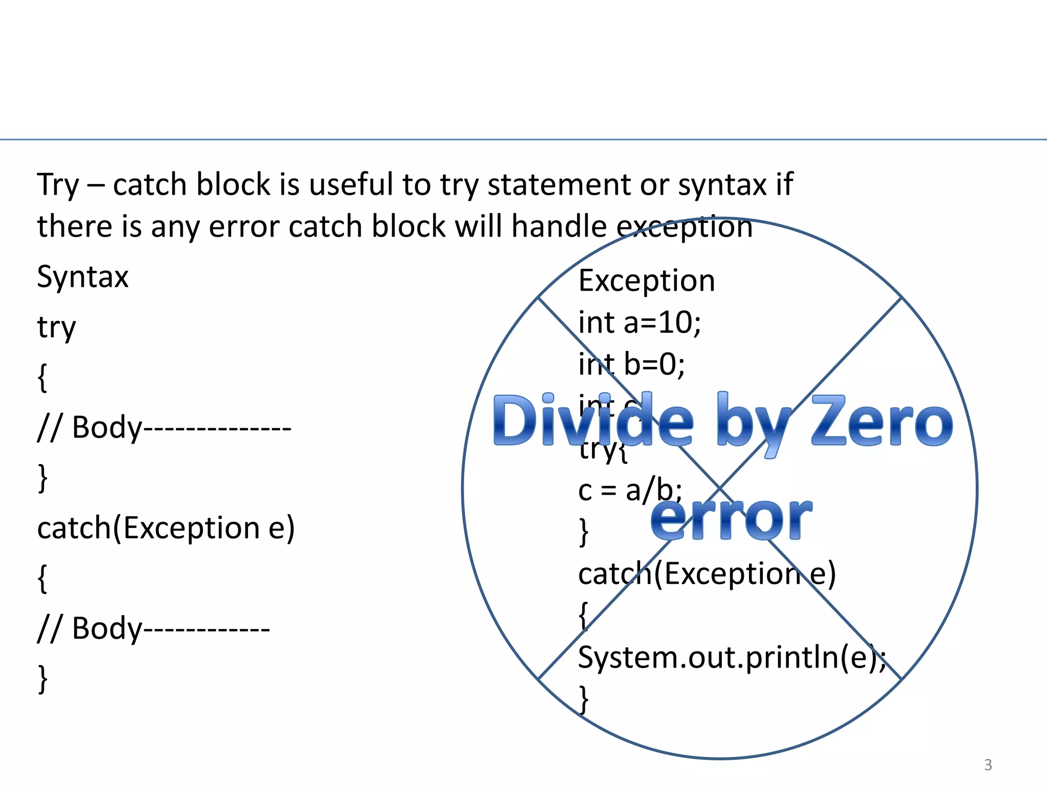 Try-catch block

Try – catch block is useful to try statement or syntax if
there is any error catch block will handle exception
Syntax                                   Exception
try                                      int a=10;
{                                        int b=0;
                                         int c;
// Body--------------
                                         try{
}                                        c = a/b;
catch(Exception e)                       }
{                                        catch(Exception e)
// Body------------                      {
                                         System.out.println(e);
}
                                         }
                                                                  3
 