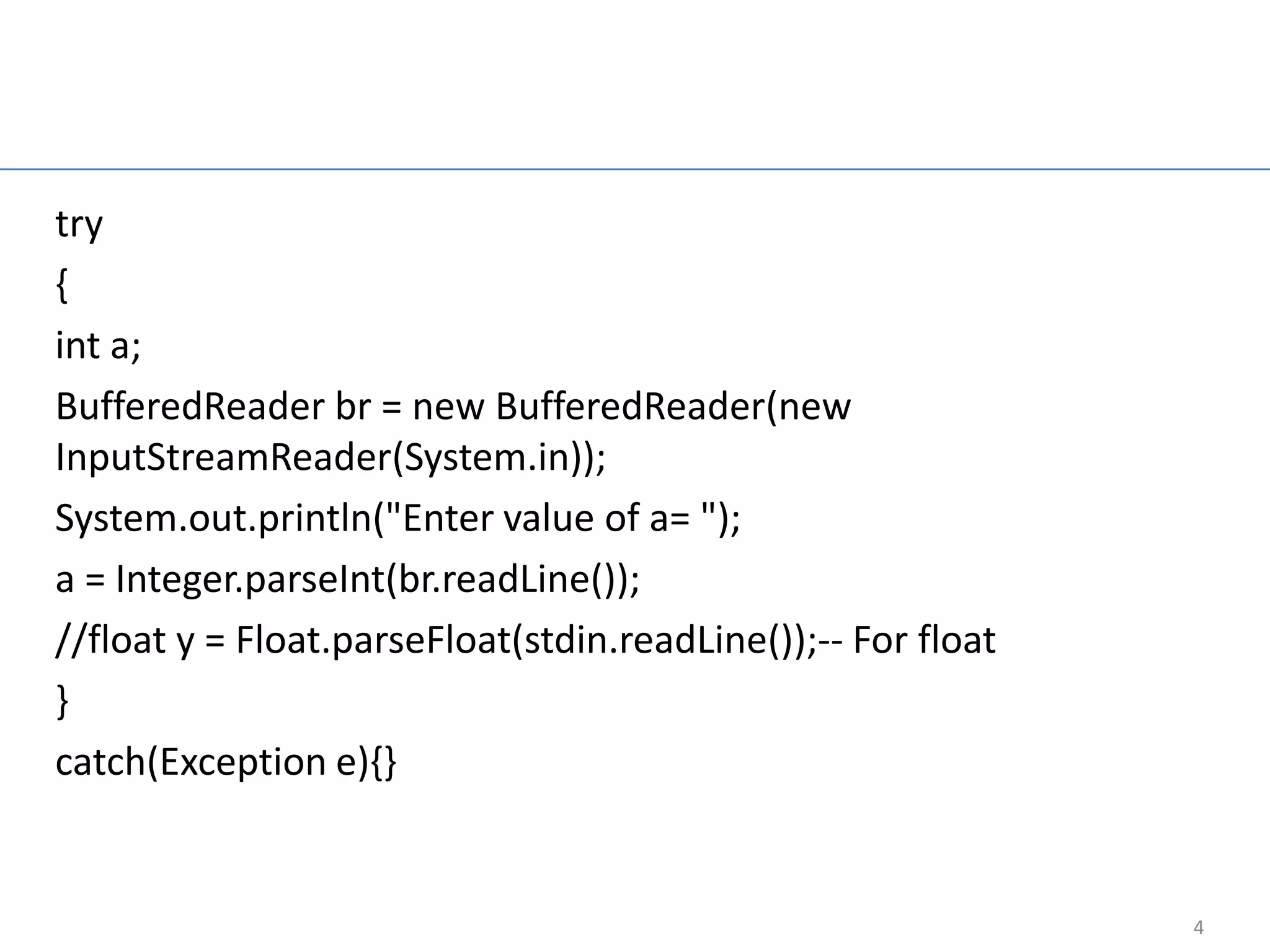 Read Integer Input
                     From Keyboard
try
{
int a;
BufferedReader br = new BufferedReader(new
InputStreamReader(System.in));
System.out.println("Enter value of a= ");
a = Integer.parseInt(br.readLine());
//float y = Float.parseFloat(stdin.readLine());-- For float
}
catch(Exception e){}


                                                              4
 