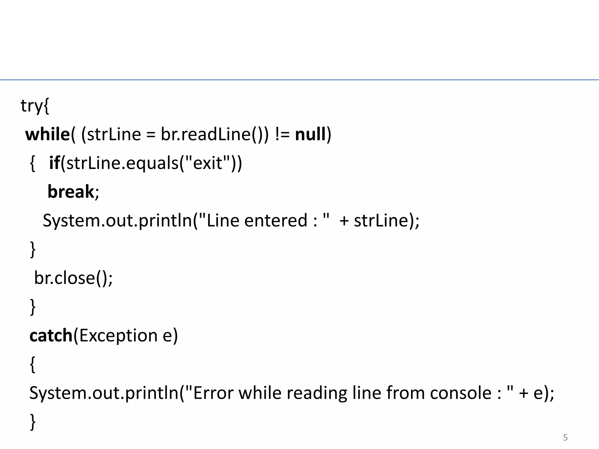 Read String Input
                      From Keyboard
try{
 while( (strLine = br.readLine()) != null)
 { if(strLine.equals("exit"))
    break;
   System.out.println("Line entered : " + strLine);
 }
  br.close();
 }
 catch(Exception e)
 {
 System.out.println("Error while reading line from console : " + e);
 }
                                                                       5
 