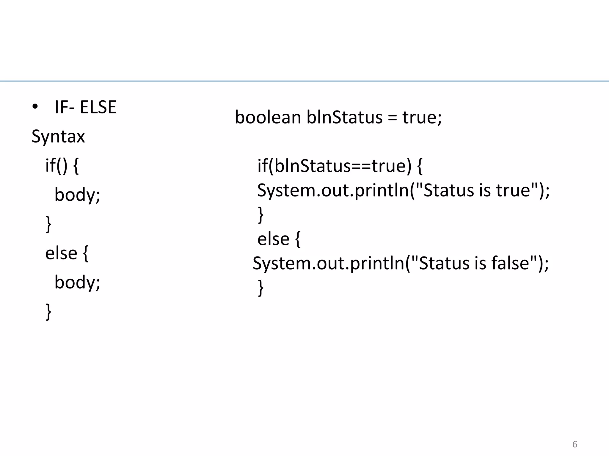 Control flow statement

• IF- ELSE        boolean blnStatus = true;
Syntax
 if() {             if(blnStatus==true) {
   body;            System.out.println("Status is true");
 }                  }
                    else {
 else {
                    System.out.println("Status is false");
   body;            }
 }




                                                             6
 