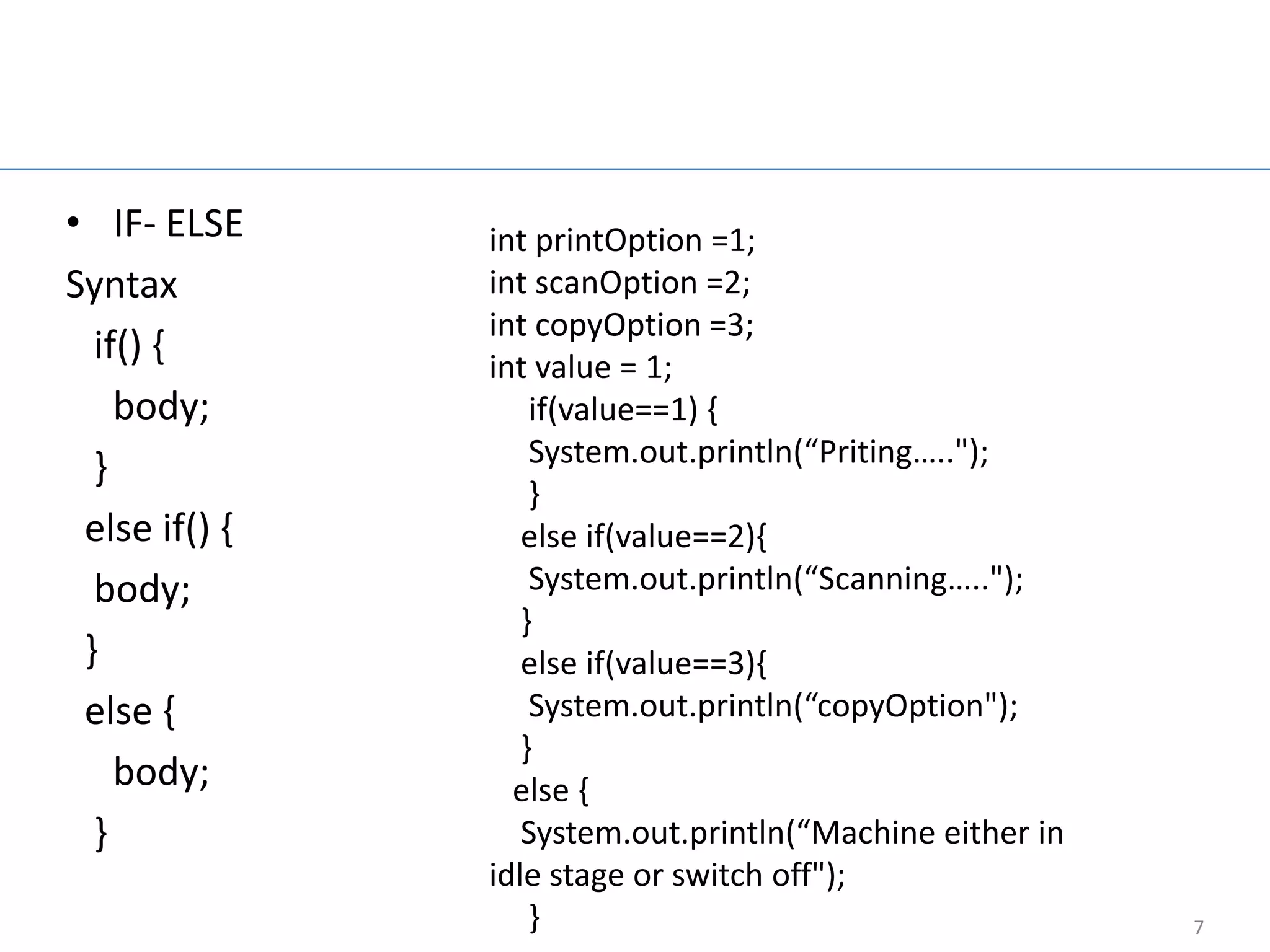 Nested if else

• IF- ELSE       int printOption =1;
Syntax           int scanOption =2;
                 int copyOption =3;
  if() {         int value = 1;
    body;            if(value==1) {
  }                  System.out.println(“Priting…..");
                     }
 else if() {        else if(value==2){
  body;              System.out.println(“Scanning…..");
                    }
 }                  else if(value==3){
 else {              System.out.println(“copyOption");
                    }
    body;          else {
  }                 System.out.println(“Machine either in
                 idle stage or switch off");
                     }                                      7
 