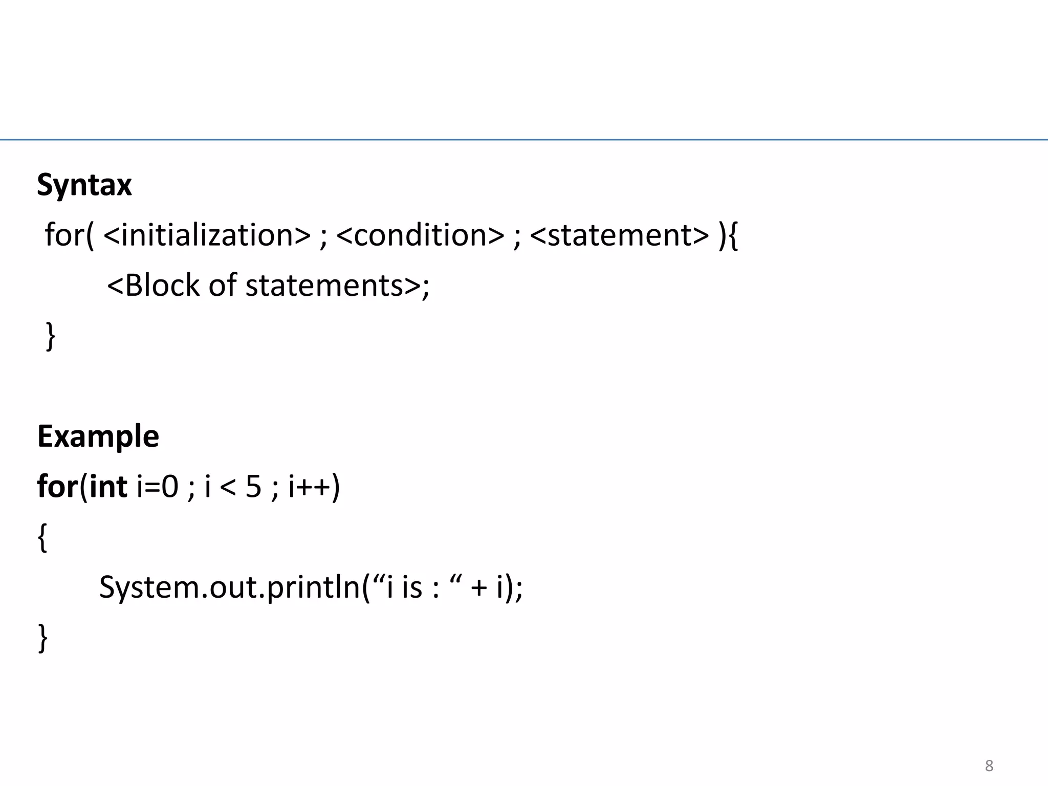 For Loop

Syntax
for( <initialization> ; <condition> ; <statement> ){
     <Block of statements>;
}

Example
for(int i=0 ; i < 5 ; i++)
{
     System.out.println(“i is : “ + i);
}


                                                       8
 