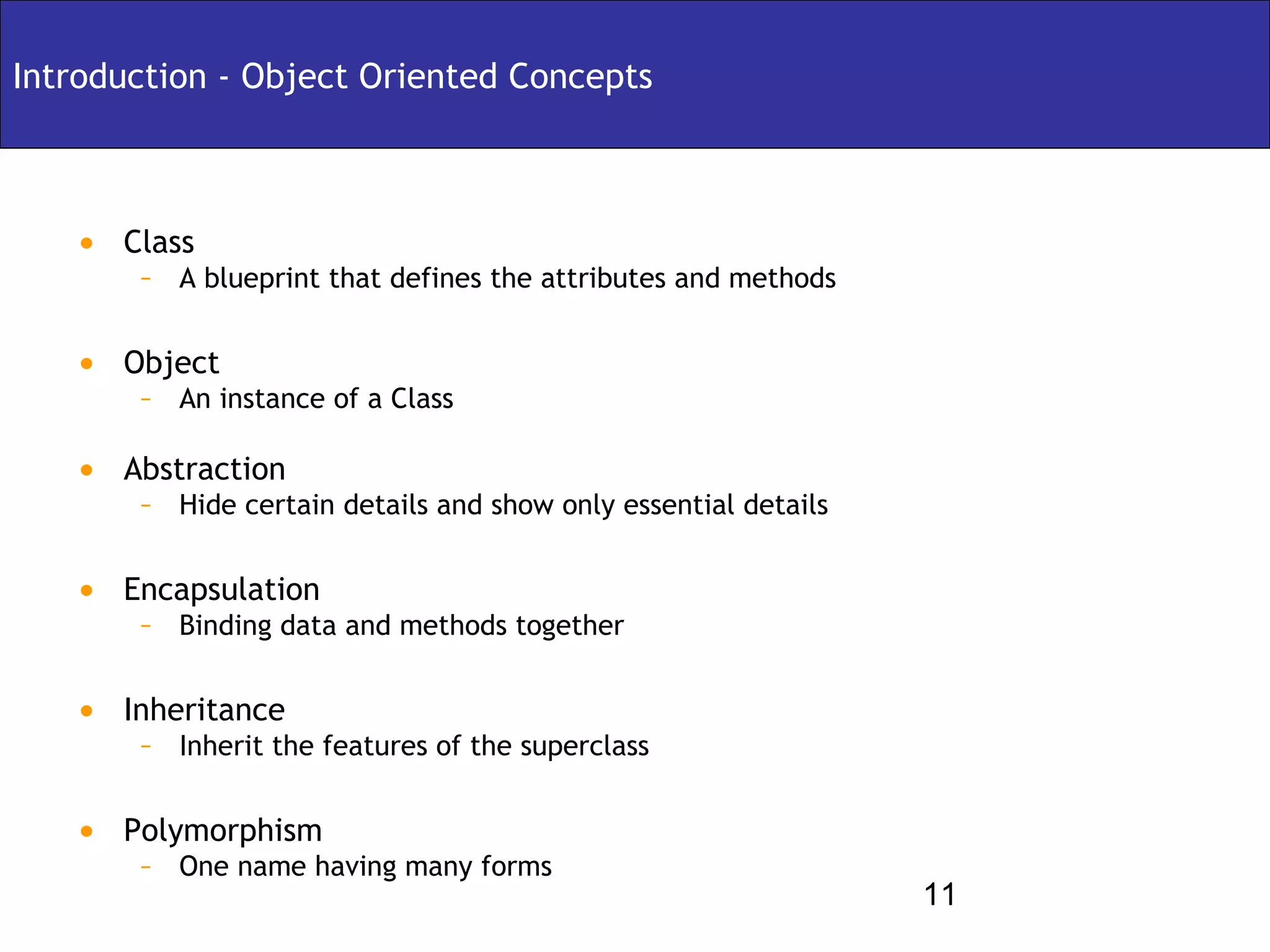 Introduction - Object Oriented Concepts



   • Class
       – A blueprint that defines the attributes and methods

   • Object
       – An instance of a Class

   • Abstraction
       – Hide certain details and show only essential details

   • Encapsulation
       – Binding data and methods together

   • Inheritance
       – Inherit the features of the superclass

   • Polymorphism
       – One name having many forms
                                                                11
 