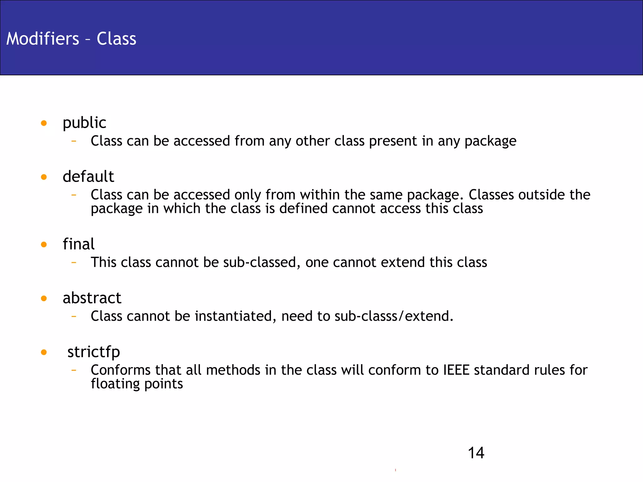 Modifiers – Class



    • public
        – Class can be accessed from any other class present in any package

    • default
        – Class can be accessed only from within the same package. Classes outside the
           package in which the class is defined cannot access this class

    • final
        – This class cannot be sub-classed, one cannot extend this class

    • abstract
        – Class cannot be instantiated, need to sub-classs/extend.

    • strictfp
        – Conforms that all methods in the class will conform to IEEE standard rules for
           floating points



                                                                      14
 