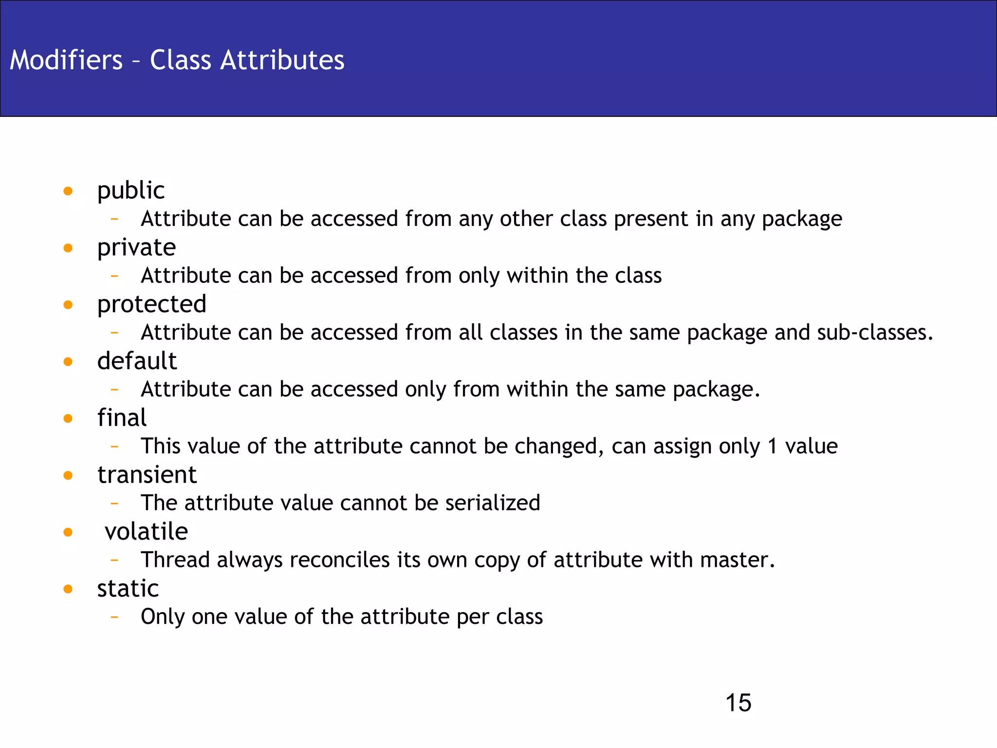 Modifiers – Class Attributes



    • public
        – Attribute can be accessed from any other class present in any package
    • private
        – Attribute can be accessed from only within the class
    • protected
        – Attribute can be accessed from all classes in the same package and sub-classes.
    • default
        – Attribute can be accessed only from within the same package.
    • final
        – This value of the attribute cannot be changed, can assign only 1 value
    • transient
        – The attribute value cannot be serialized
    • volatile
        – Thread always reconciles its own copy of attribute with master.
    • static
        – Only one value of the attribute per class


                                                                    15
 