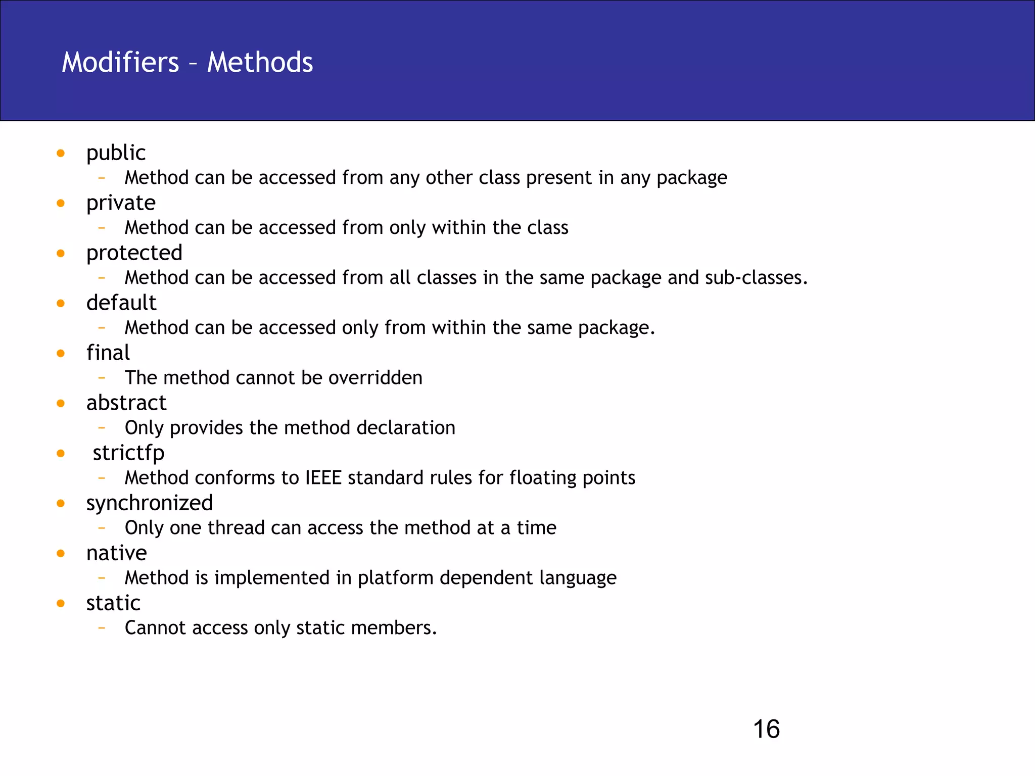 Modifiers – Methods


• public
    – Method can be accessed from any other class present in any package
• private
    – Method can be accessed from only within the class
• protected
    – Method can be accessed from all classes in the same package and sub-classes.
• default
    – Method can be accessed only from within the same package.
• final
    – The method cannot be overridden
• abstract
    – Only provides the method declaration
• strictfp
    – Method conforms to IEEE standard rules for floating points
• synchronized
    – Only one thread can access the method at a time
• native
    – Method is implemented in platform dependent language
• static
    – Cannot access only static members.



                                                                           16
 