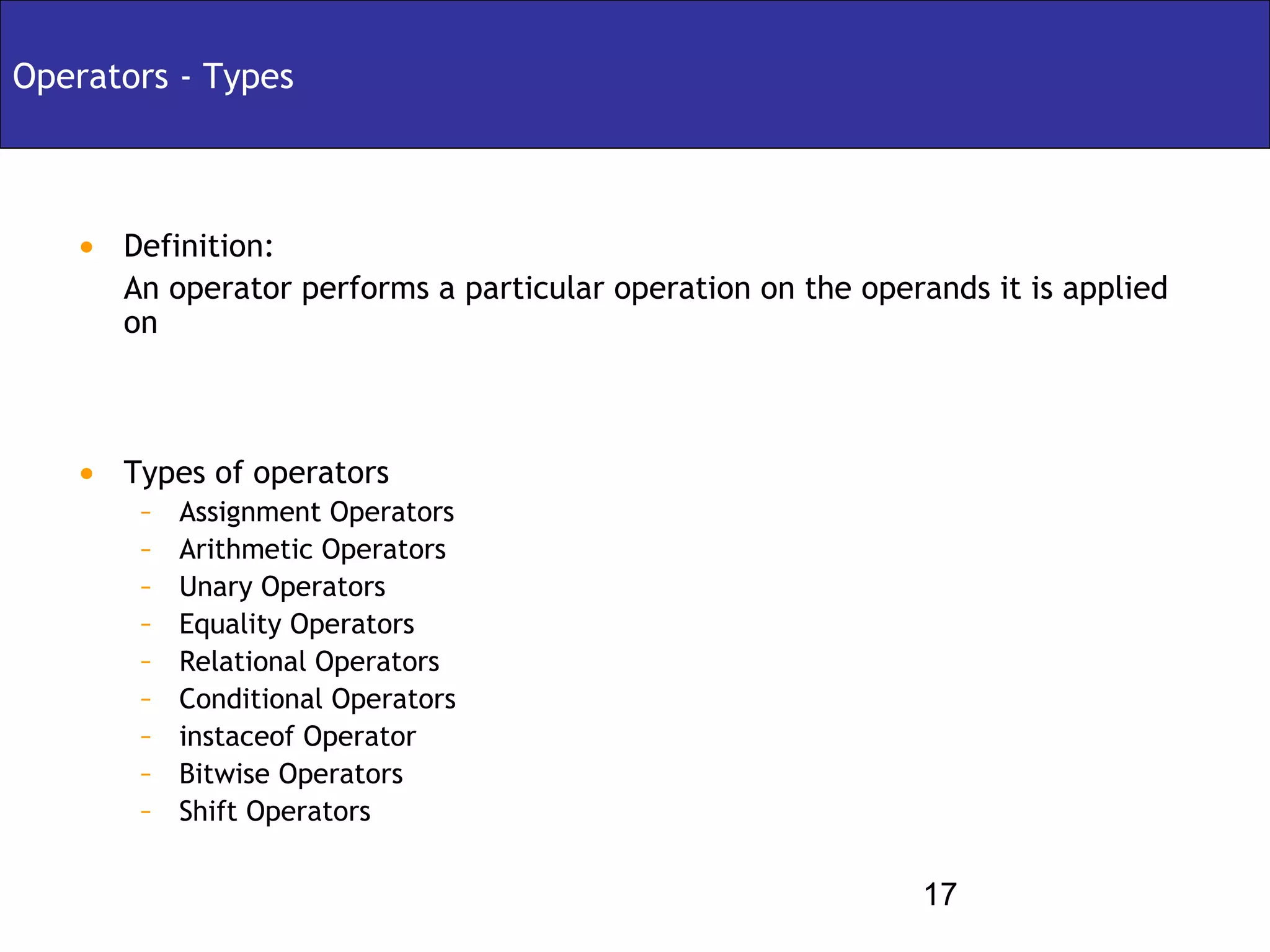 Operators - Types



   • Definition:
      An operator performs a particular operation on the operands it is applied
      on



   • Types of operators
       –   Assignment Operators
       –   Arithmetic Operators
       –   Unary Operators
       –   Equality Operators
       –   Relational Operators
       –   Conditional Operators
       –   instaceof Operator
       –   Bitwise Operators
       –   Shift Operators

                                                             17
 