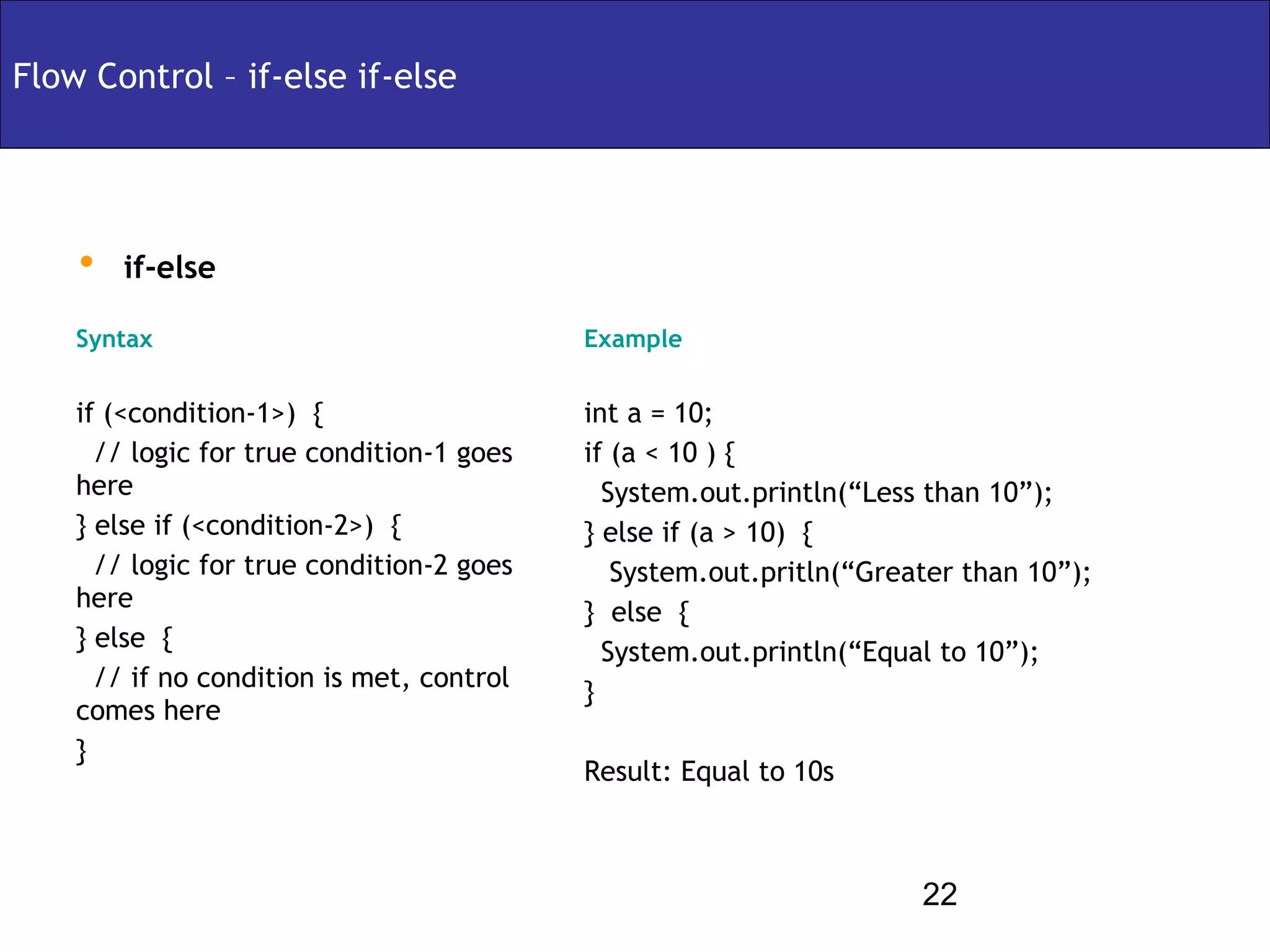Flow Control – if-else if-else




    • if-else
    Syntax                                 Example


    if (<condition-1>) {                   int a = 10;
      // logic for true condition-1 goes   if (a < 10 ) {
    here                                     System.out.println(“Less than 10”);
    } else if (<condition-2>) {            } else if (a > 10) {
      // logic for true condition-2 goes      System.out.pritln(“Greater than 10”);
    here                                   } else {
    } else {                                 System.out.println(“Equal to 10”);
      // if no condition is met, control   }
    comes here
    }
                                           Result: Equal to 10s



                                                                     22
 