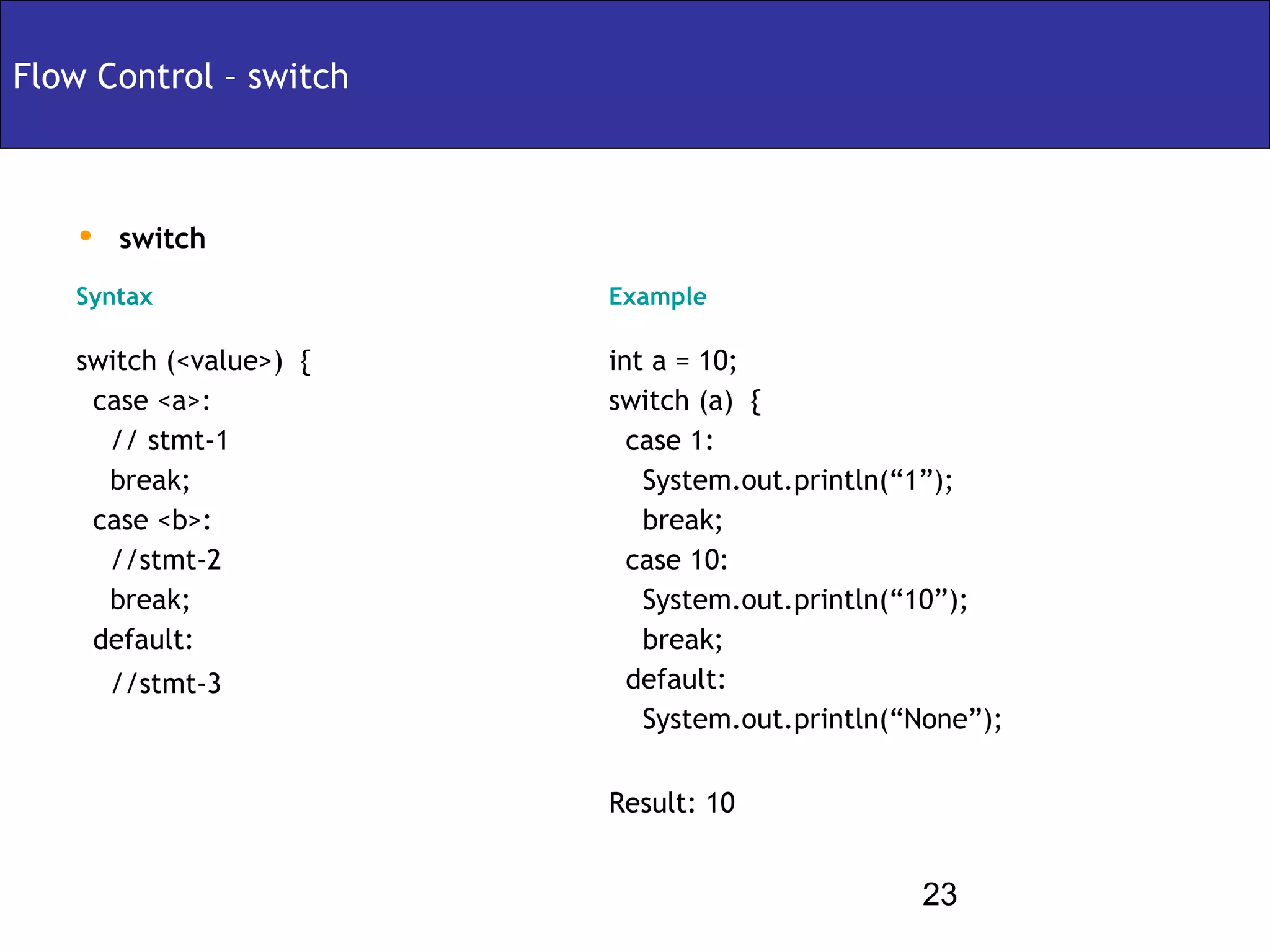 Flow Control – switch



   • switch
   Syntax               Example

   switch (<value>) {   int a = 10;
    case <a>:           switch (a) {
     // stmt-1            case 1:
     break;                System.out.println(“1”);
    case <b>:              break;
     //stmt-2             case 10:
     break;                System.out.println(“10”);
    default:               break;
      //stmt-3            default:
                           System.out.println(“None”);

                        Result: 10


                                               23
 