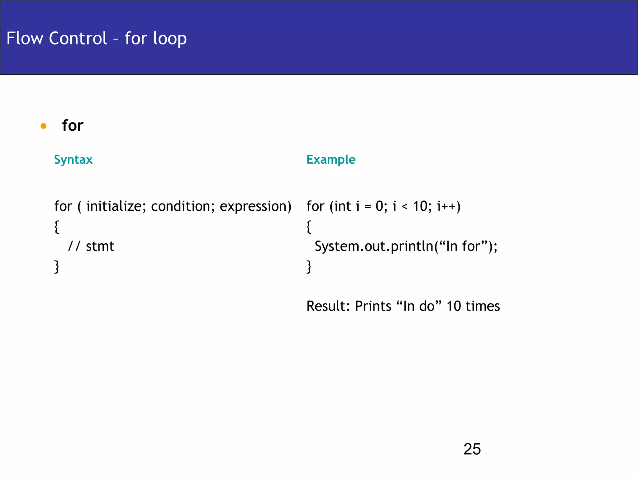 Flow Control – for loop



    • for
      Syntax                                     Example


      for ( initialize; condition; expression)   for (int i = 0; i < 10; i++)
      {                                          {
        // stmt                                    System.out.println(“In for”);
      }                                          }

                                                 Result: Prints “In do” 10 times




                                                                          25
 