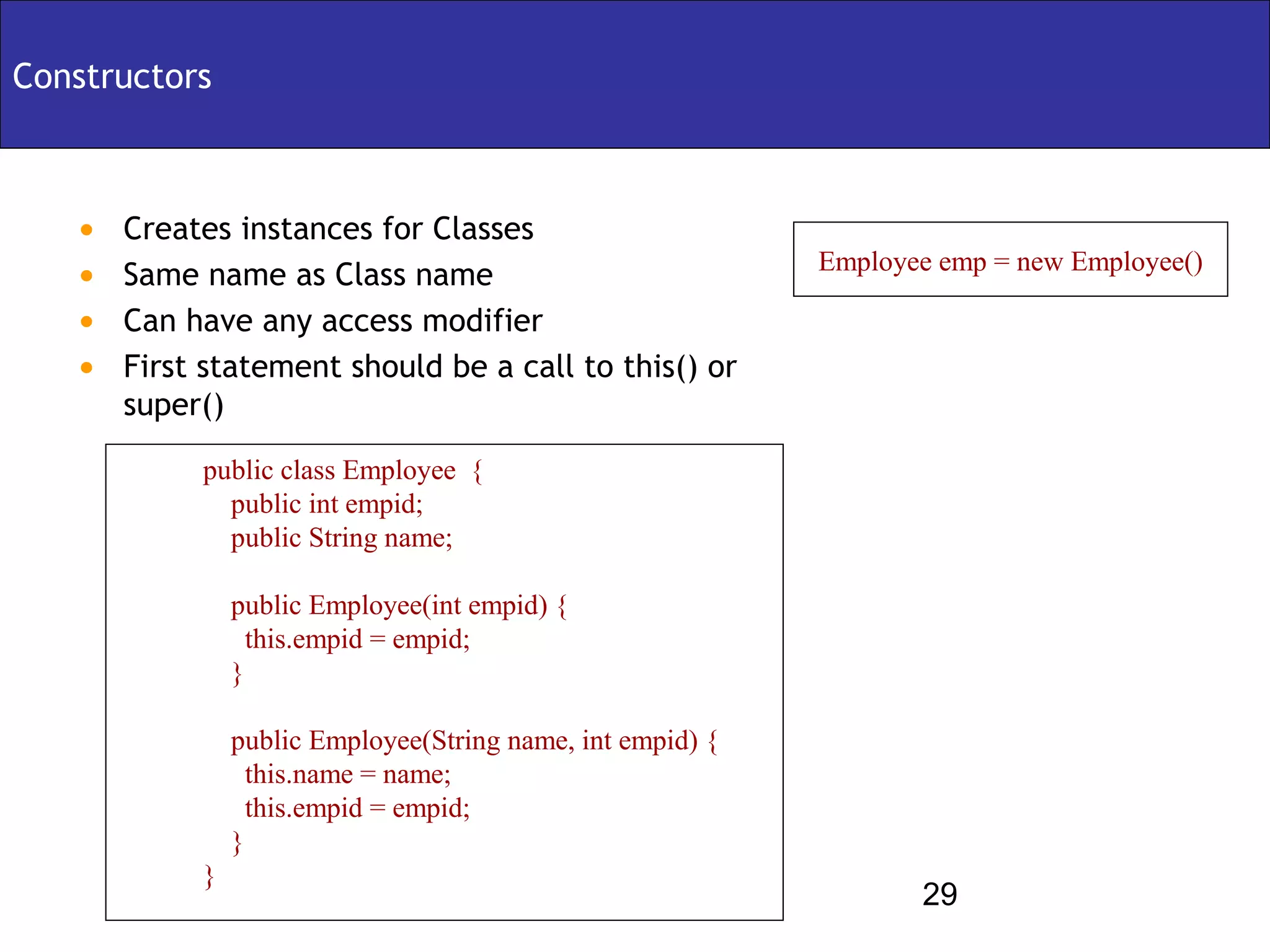 Constructors



   •   Creates instances for Classes
                                                            Employee emp = new Employee()
   •   Same name as Class name
   •   Can have any access modifier
   •   First statement should be a call to this() or
       super()

            public class Employee {
              public int empid;
              public String name;

                public Employee(int empid) {
                  this.empid = empid;
                }

                public Employee(String name, int empid) {
                  this.name = name;
                  this.empid = empid;
                }
            }
                                                                   29
 