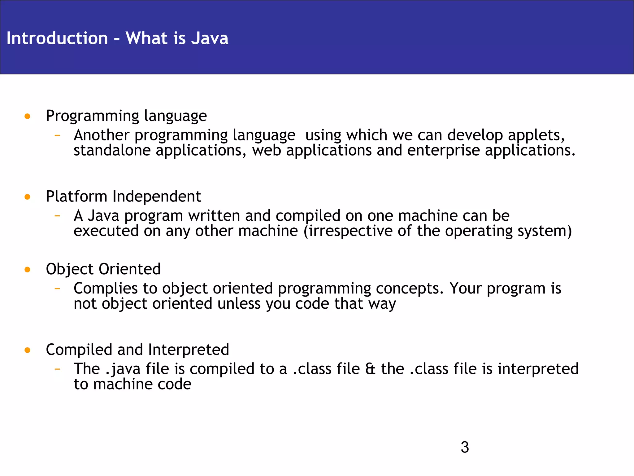 Introduction – What is Java



 • Programming language
    – Another programming language using which we can develop applets,
        standalone applications, web applications and enterprise applications.

 • Platform Independent
    – A Java program written and compiled on one machine can be
        executed on any other machine (irrespective of the operating system)

 • Object Oriented
    – Complies to object oriented programming concepts. Your program is
        not object oriented unless you code that way

 • Compiled and Interpreted
    – The .java file is compiled to a .class file & the .class file is interpreted
        to machine code


                                                                3
 