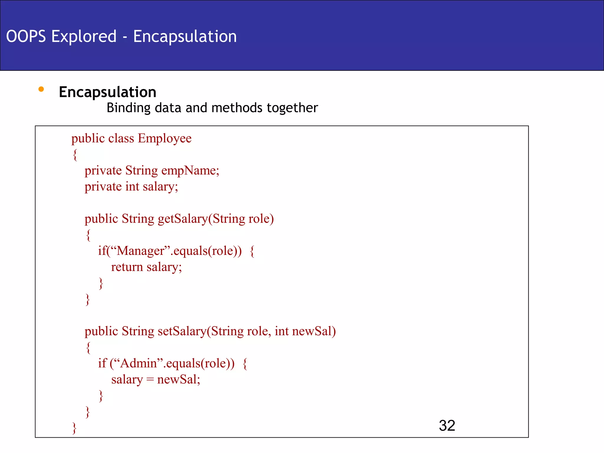 OOPS Explored - Encapsulation


   • Encapsulation
                Binding data and methods together

        public class Employee
        {
          private String empName;
          private int salary;

            public String getSalary(String role)
            {
              if(“Manager”.equals(role)) {
                 return salary;
              }
            }

            public String setSalary(String role, int newSal)
            {
              if (“Admin”.equals(role)) {
                 salary = newSal;
              }
            }
        }                                                      32
 