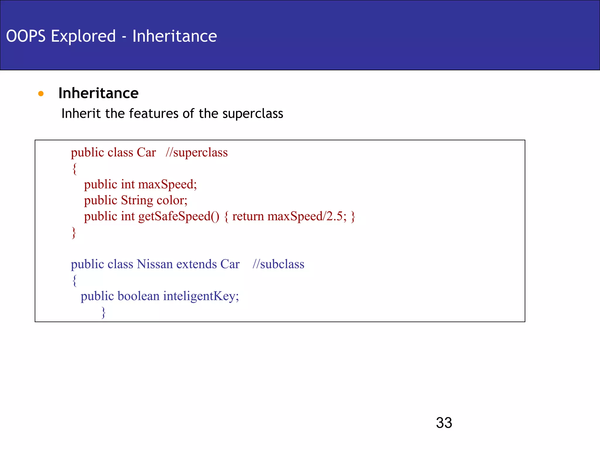 OOPS Explored - Inheritance


   • Inheritance
       Inherit the features of the superclass

        public class Car //superclass
        {
          public int maxSpeed;
          public String color;
          public int getSafeSpeed() { return maxSpeed/2.5; }
        }

        public class Nissan extends Car //subclass
        {
          public boolean inteligentKey;
             }




                                                               33
 