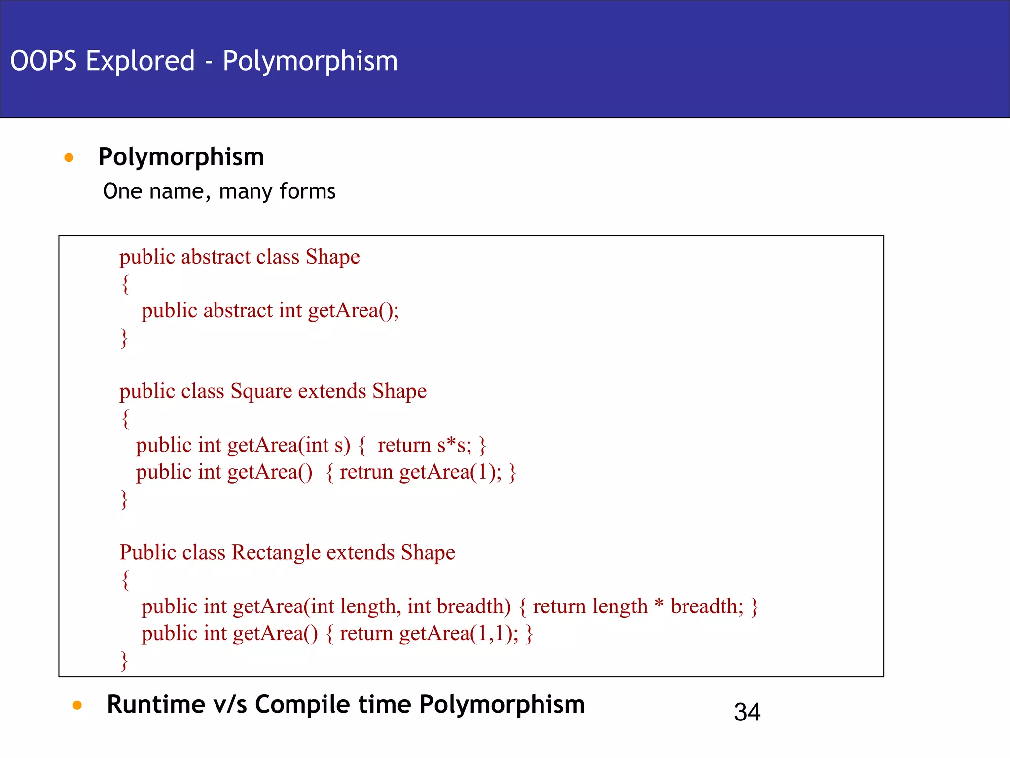 OOPS Explored - Polymorphism


   • Polymorphism
      One name, many forms

       public abstract class Shape
       {
         public abstract int getArea();
       }

       public class Square extends Shape
       {
         public int getArea(int s) { return s*s; }
         public int getArea() { retrun getArea(1); }
       }

       Public class Rectangle extends Shape
       {
         public int getArea(int length, int breadth) { return length * breadth; }
         public int getArea() { return getArea(1,1); }
       }

    • Runtime v/s Compile time Polymorphism                                  34
 