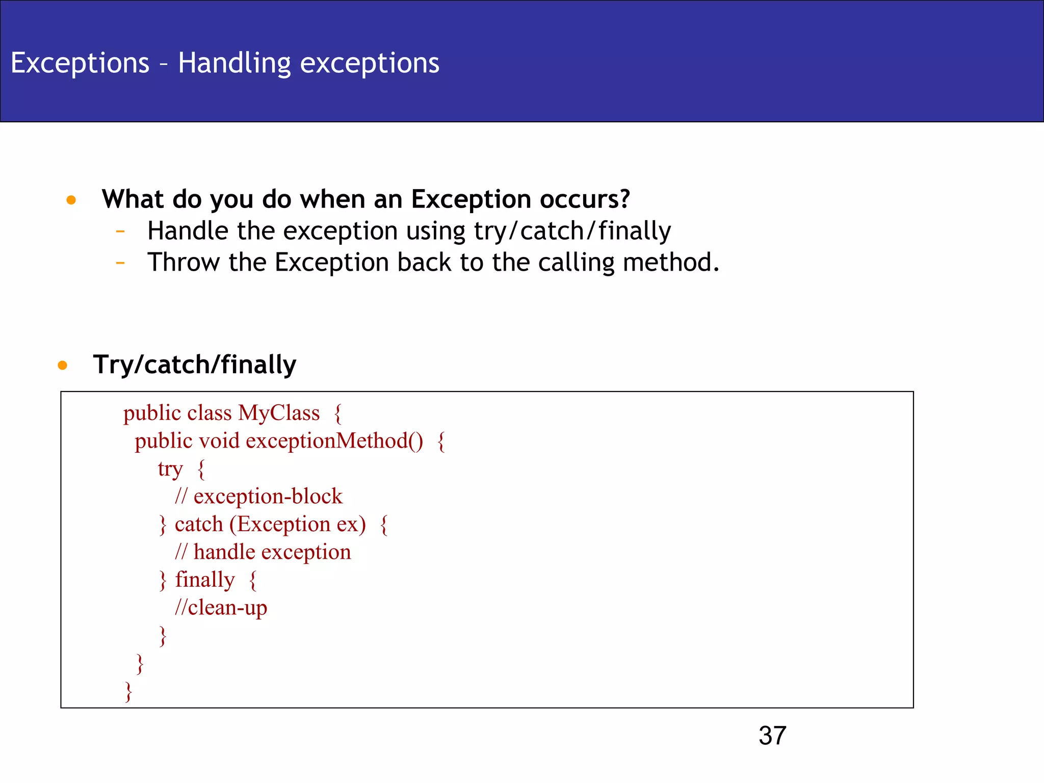 Exceptions – Handling exceptions



   • What do you do when an Exception occurs?
      – Handle the exception using try/catch/finally
      – Throw the Exception back to the calling method.


   • Try/catch/finally
        public class MyClass {
          public void exceptionMethod() {
            try {
              // exception-block
            } catch (Exception ex) {
              // handle exception
            } finally {
              //clean-up
            }
          }
        }

                                                          37
 
