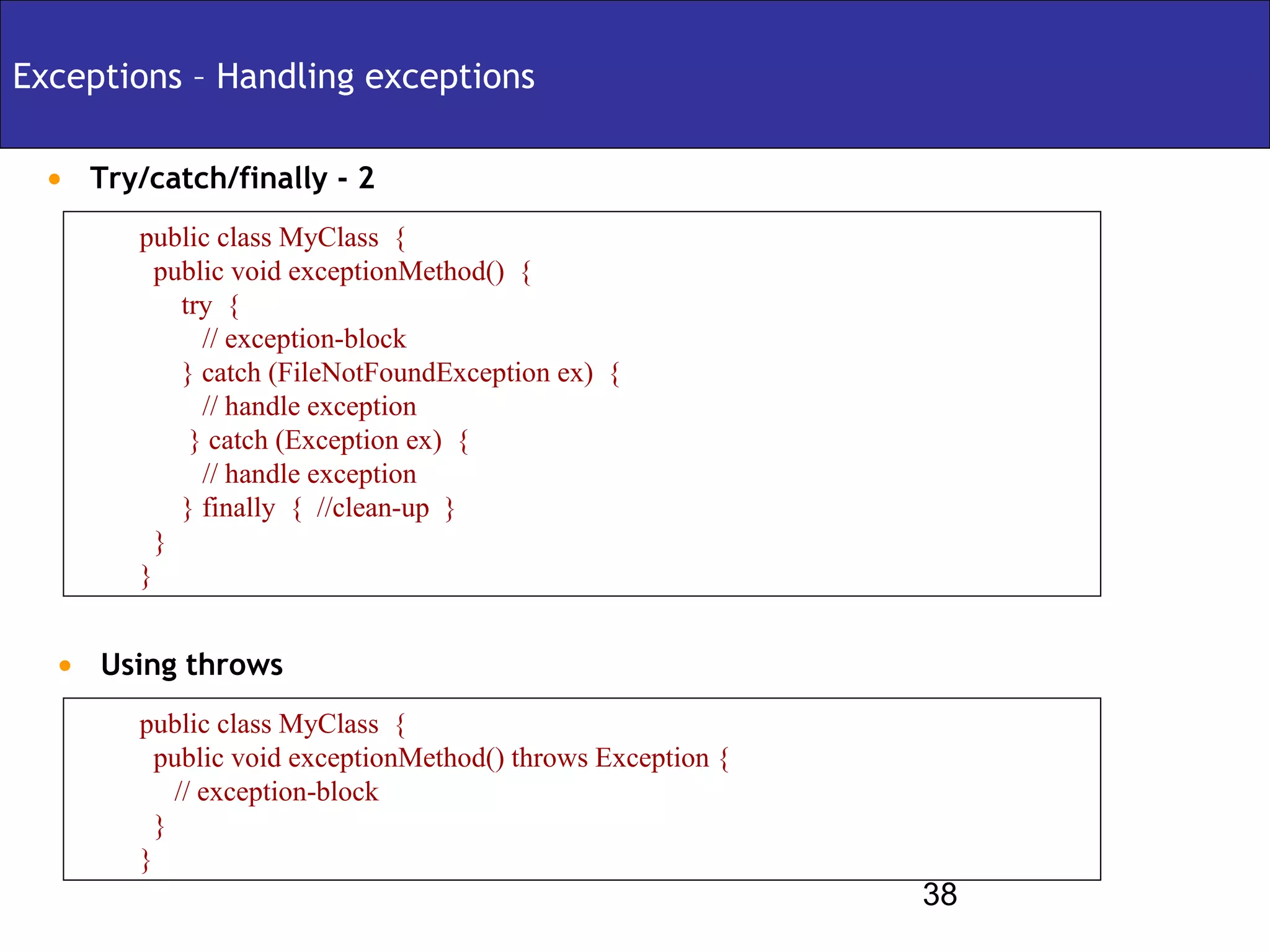 Exceptions – Handling exceptions

 • Try/catch/finally - 2
       public class MyClass {
         public void exceptionMethod() {
           try {
             // exception-block
           } catch (FileNotFoundException ex) {
             // handle exception
            } catch (Exception ex) {
             // handle exception
           } finally { //clean-up }
         }
       }


  • Using throws
       public class MyClass {
         public void exceptionMethod() throws Exception {
           // exception-block
         }
       }
                                                            38
 