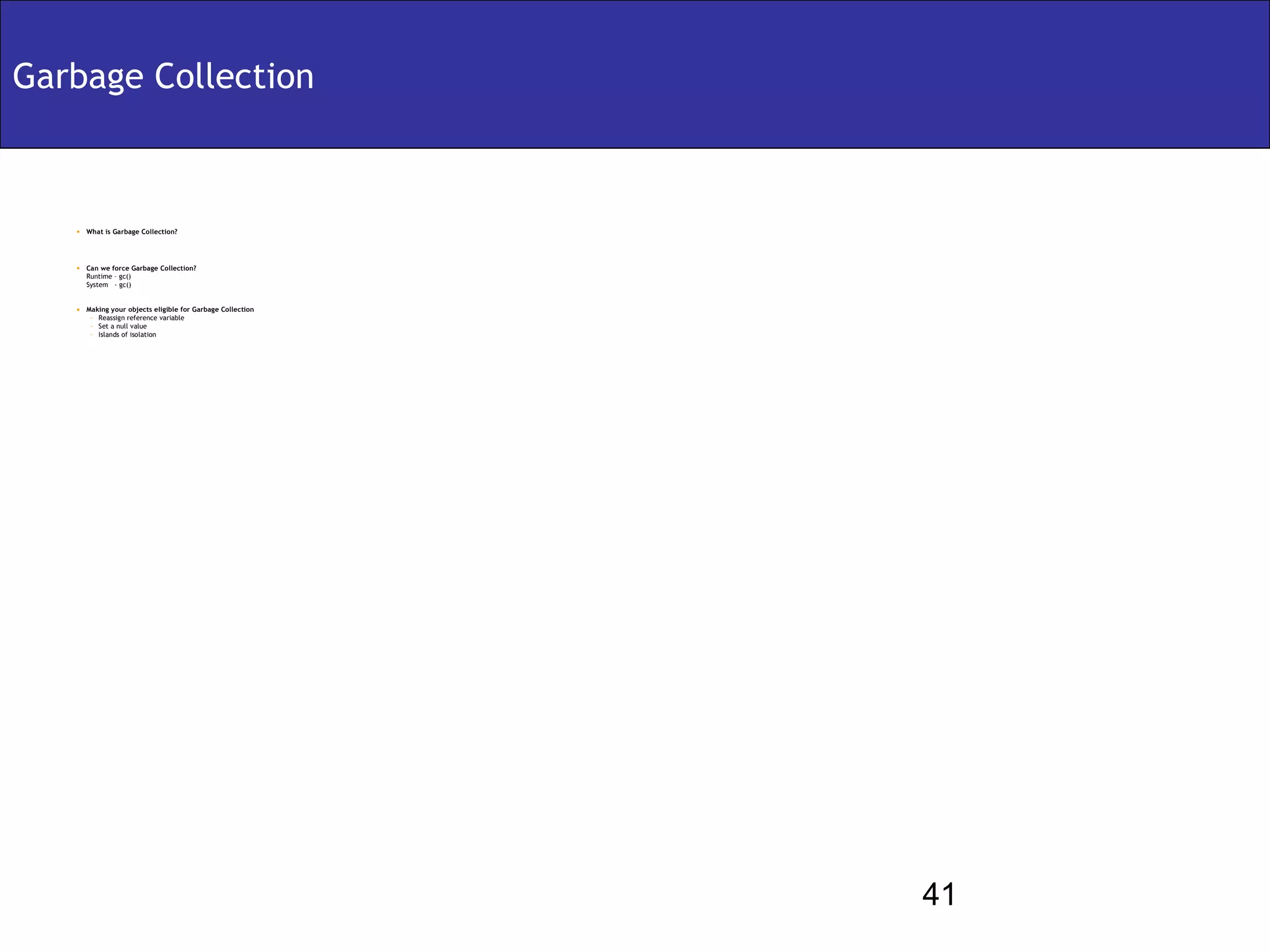 Garbage Collection



   • What is Garbage Collection?



   • Can we force Garbage Collection?
      Runtime – gc()
      System - gc()


   • Making your objects eligible for Garbage Collection
      – Reassign reference variable
      – Set a null value
      – Islands of isolation




                                                           41
 
