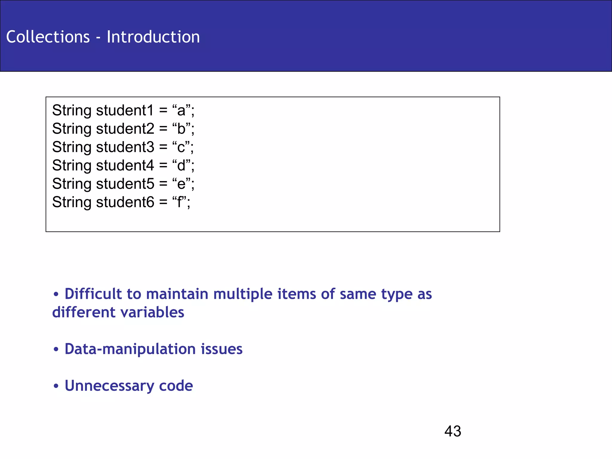 Collections - Introduction



      String student1 = “a”;
      String student2 = “b”;
      String student3 = “c”;
      String student4 = “d”;
      String student5 = “e”;
      String student6 = “f”;




      • Difficult to maintain multiple items of same type as
      different variables

      • Data-manipulation issues

      • Unnecessary code


                                                               43
 