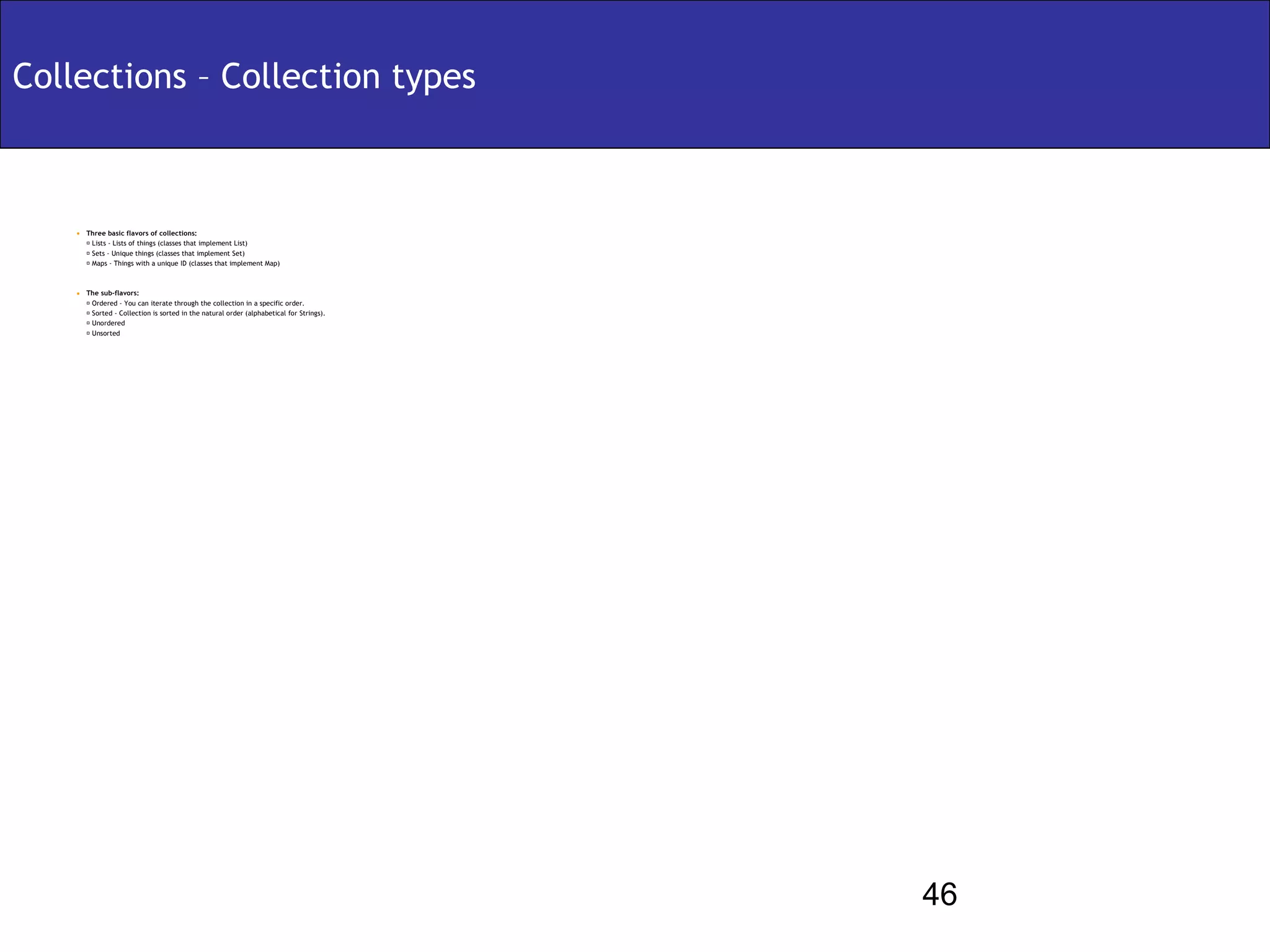 Collections – Collection types



    • Three basic flavors of collections:
        Lists - Lists of things (classes that implement List)
        Sets - Unique things (classes that implement Set)
        Maps - Things with a unique ID (classes that implement Map)



    • The sub-flavors:
          Ordered - You can iterate through the collection in a specific order.
          Sorted - Collection is sorted in the natural order (alphabetical for Strings).
          Unordered
          Unsorted




                                                                                            46
 