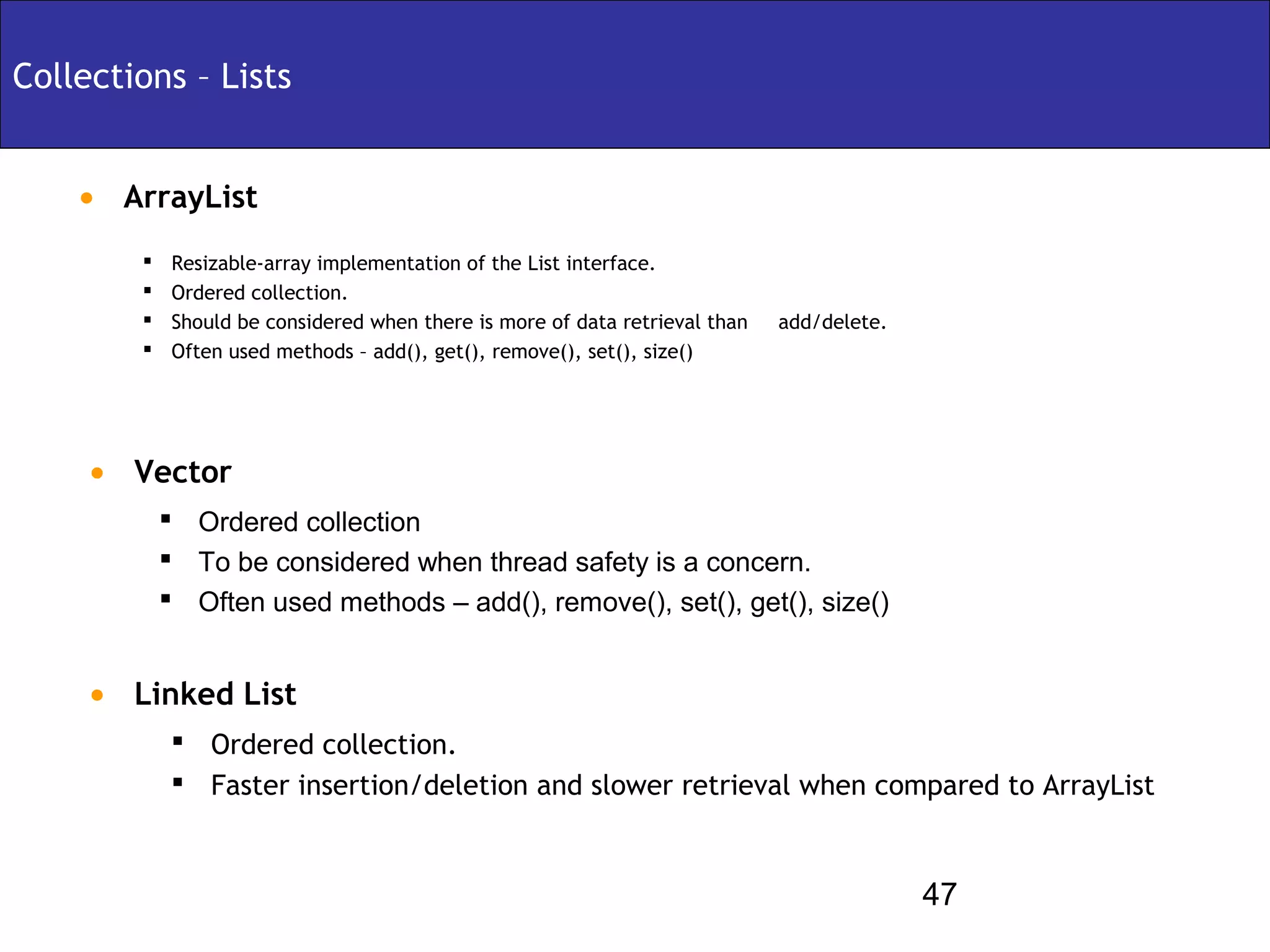 Collections – Lists


    • ArrayList
            Resizable-array implementation of the List interface.
            Ordered collection.
            Should be considered when there is more of data retrieval than   add/delete.
            Often used methods – add(), get(), remove(), set(), size()




     • Vector
             Ordered collection
             To be considered when thread safety is a concern.
             Often used methods – add(), remove(), set(), get(), size()


     • Linked List
             Ordered collection.
             Faster insertion/deletion and slower retrieval when compared to ArrayList



                                                                                            47
 