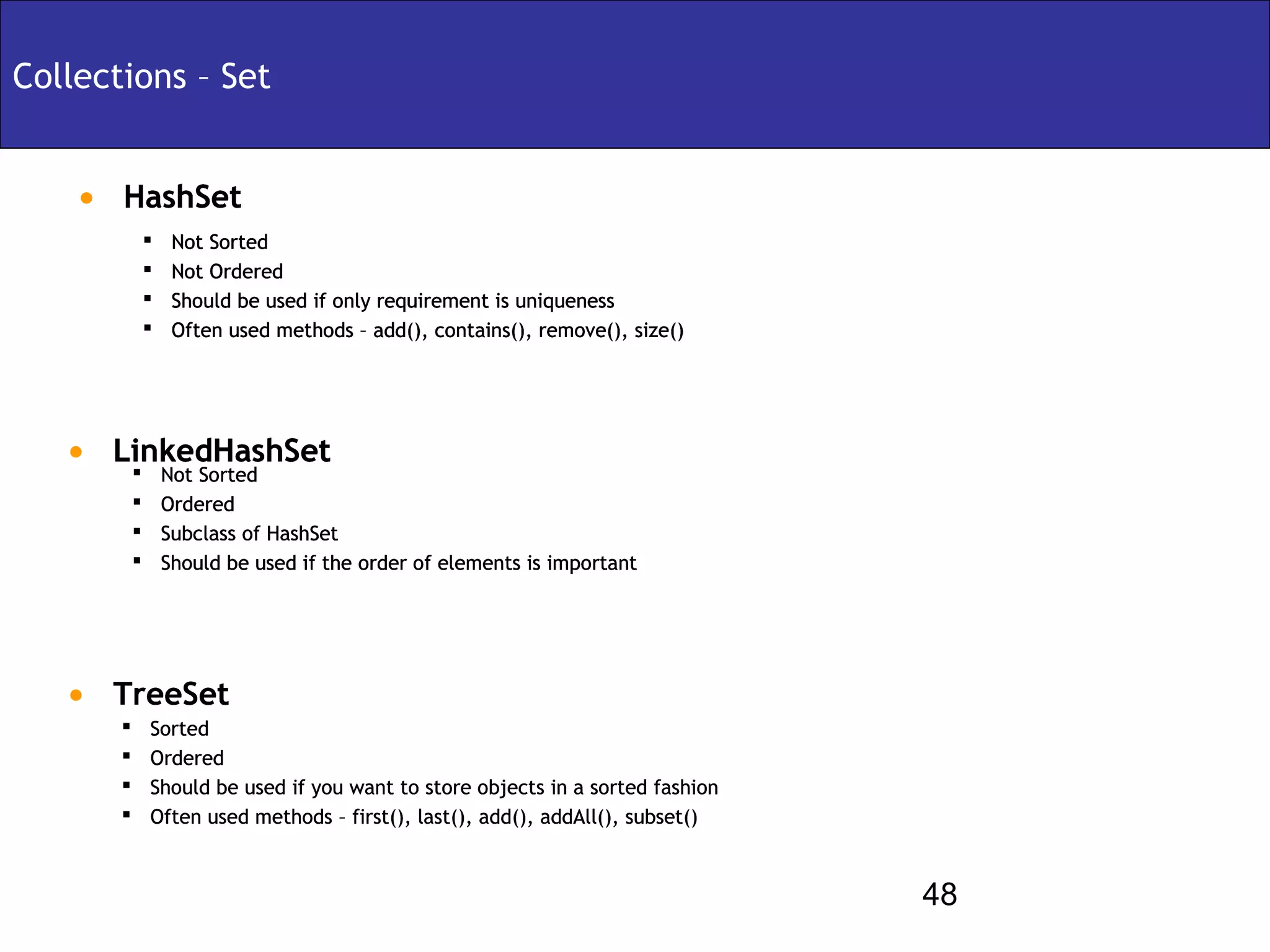 Collections – Set


    • HashSet
               Not Sorted
               Not Ordered
               Should be used if only requirement is uniqueness
               Often used methods – add(), contains(), remove(), size()




   • LinkedHashSet
       Not Sorted
            Ordered
            Subclass of HashSet
            Should be used if the order of elements is important




   • TreeSet
           Sorted
           Ordered
           Should be used if you want to store objects in a sorted fashion
           Often used methods – first(), last(), add(), addAll(), subset()



                                                                              48
 
