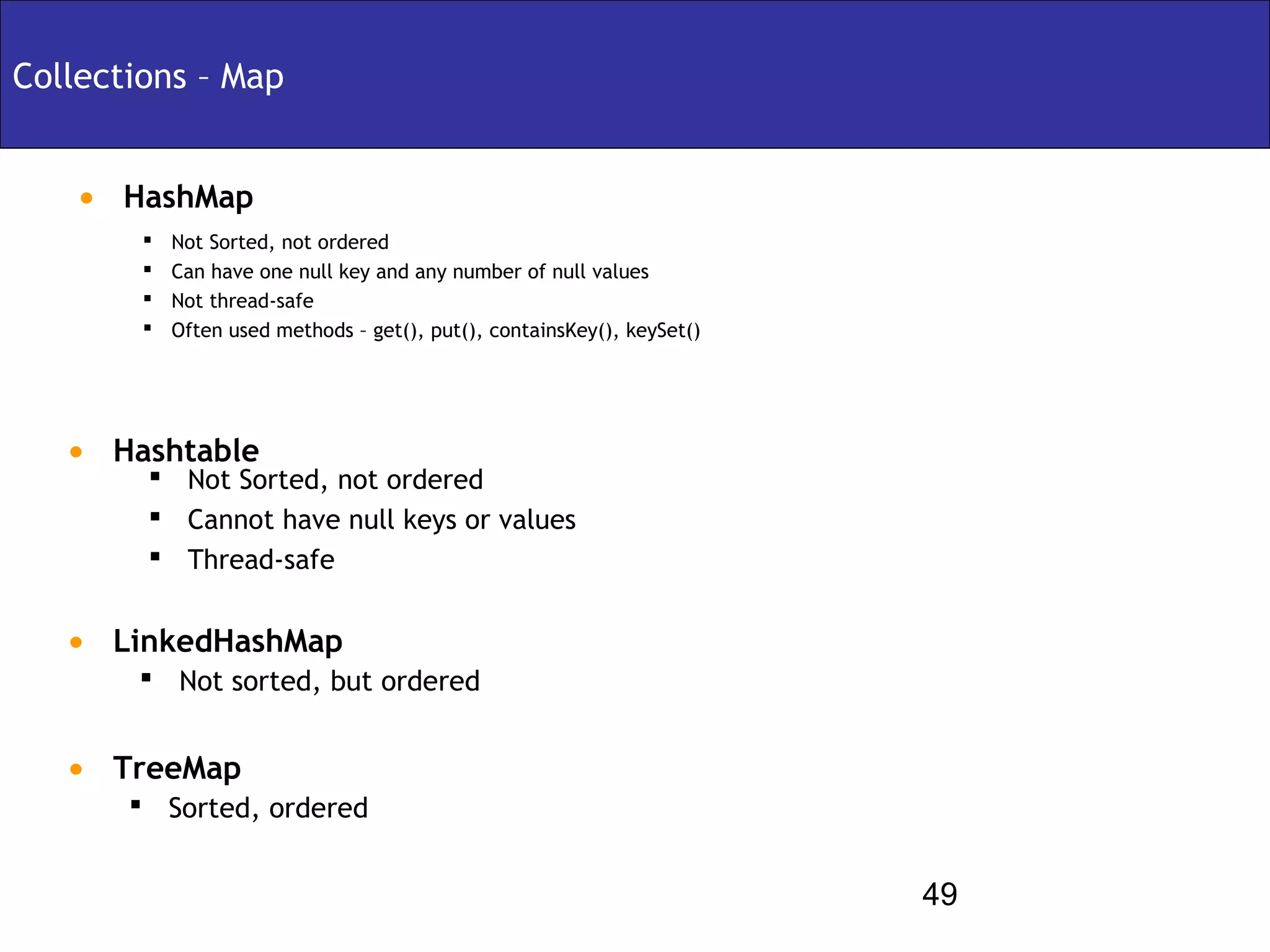Collections – Map


   • HashMap
           Not Sorted, not ordered
           Can have one null key and any number of null values
           Not thread-safe
           Often used methods – get(), put(), containsKey(), keySet()




   • Hashtable
         Not Sorted, not ordered
         Cannot have null keys or values
         Thread-safe


   • LinkedHashMap
        Not sorted, but ordered


   • TreeMap
        Sorted, ordered


                                                                         49
 