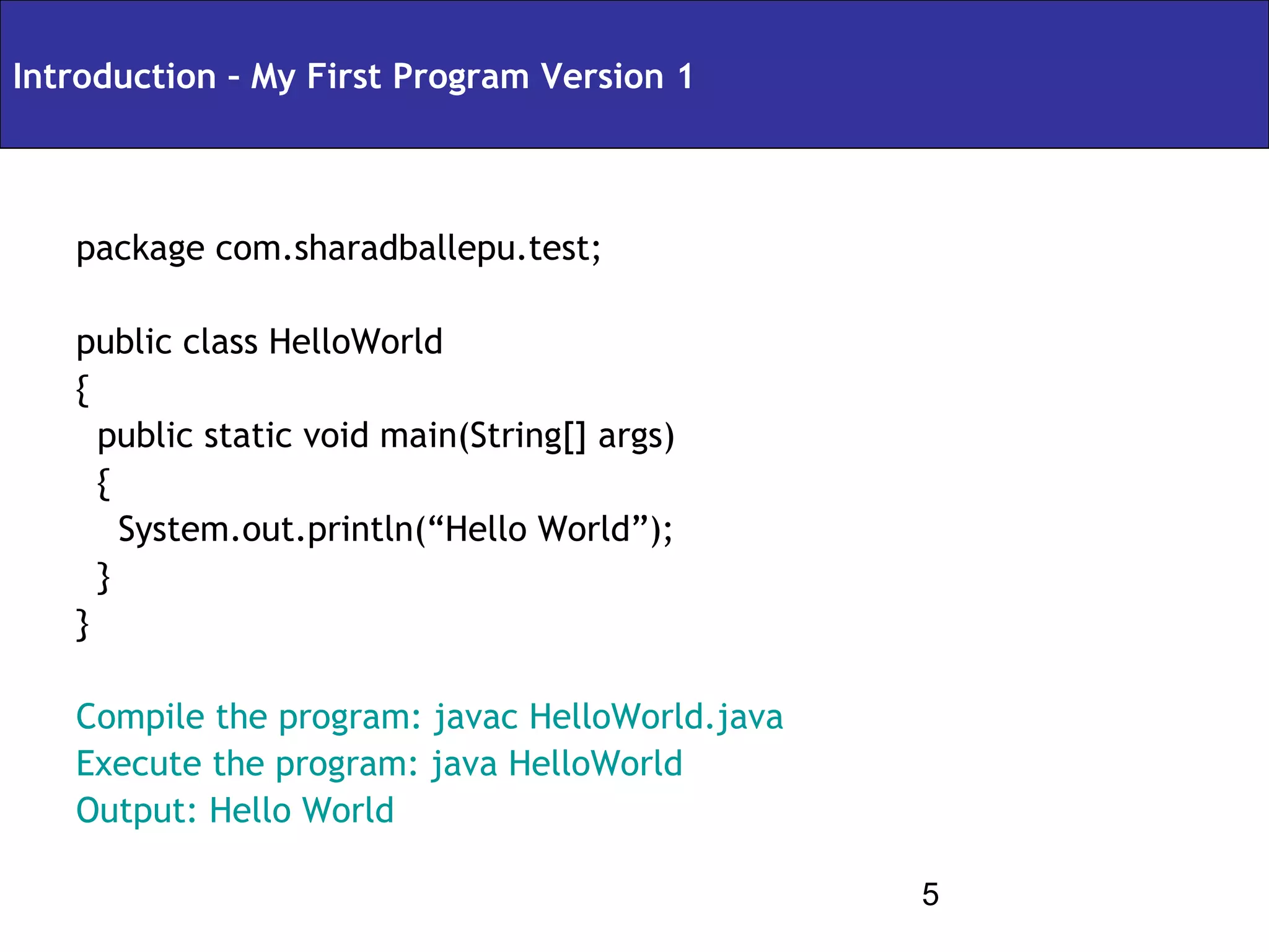 Introduction – My First Program Version 1



   package com.sharadballepu.test;

   public class HelloWorld
   {
     public static void main(String[] args)
     {
       System.out.println(“Hello World”);
     }
   }

   Compile the program: javac HelloWorld.java
   Execute the program: java HelloWorld
   Output: Hello World

                                                5
 