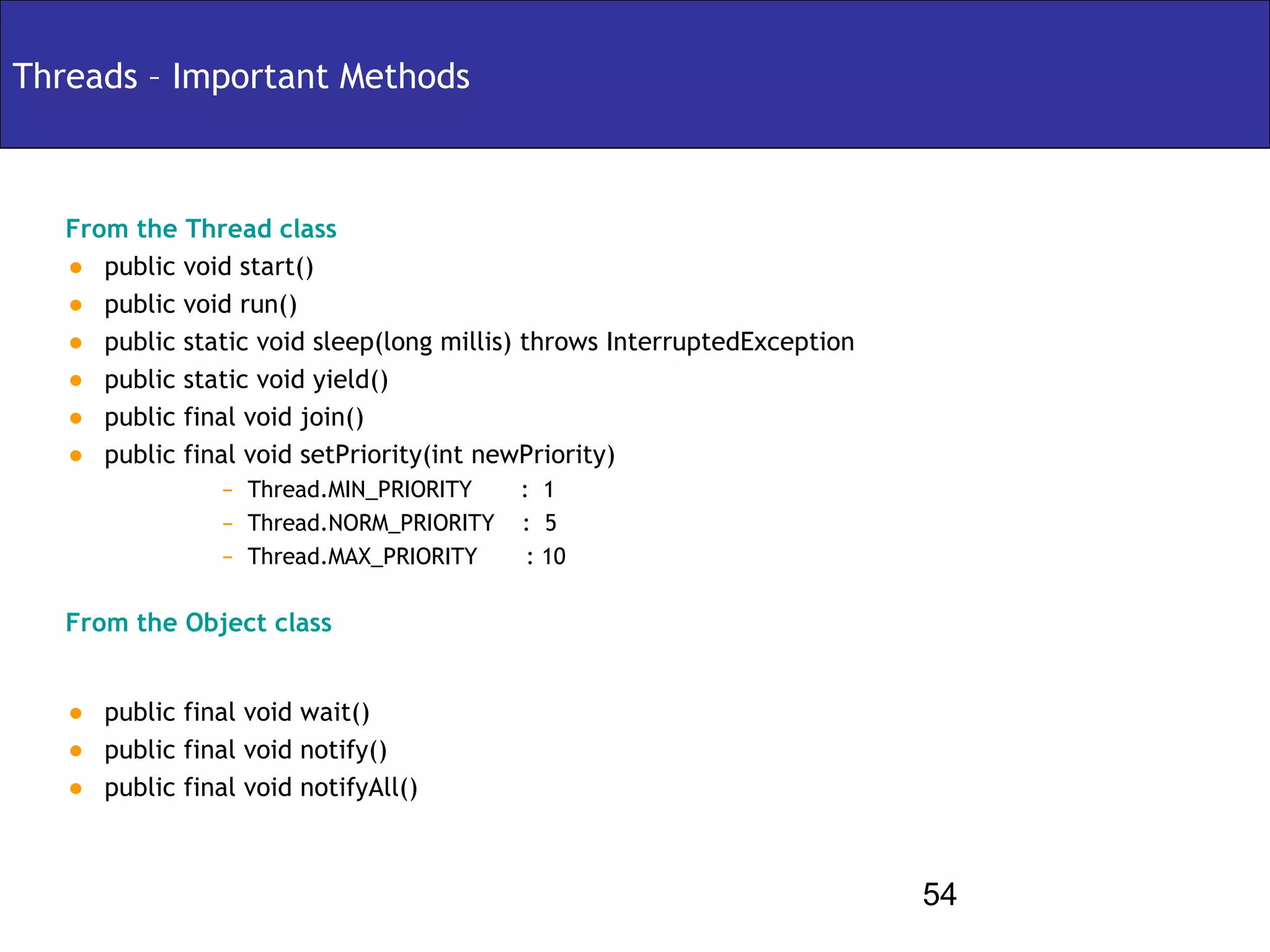 Threads – Important Methods



   From the Thread class
   • public void start()
   • public void run()
   • public static void sleep(long millis) throws InterruptedException
   • public static void yield()
   • public final void join()
   • public final void setPriority(int newPriority)
                 –   Thread.MIN_PRIORITY    : 1
                 –   Thread.NORM_PRIORITY   : 5
                 –   Thread.MAX_PRIORITY     : 10

   From the Object class


   •   public final void wait()
   •   public final void notify()
   •   public final void notifyAll()



                                                                         54
 
