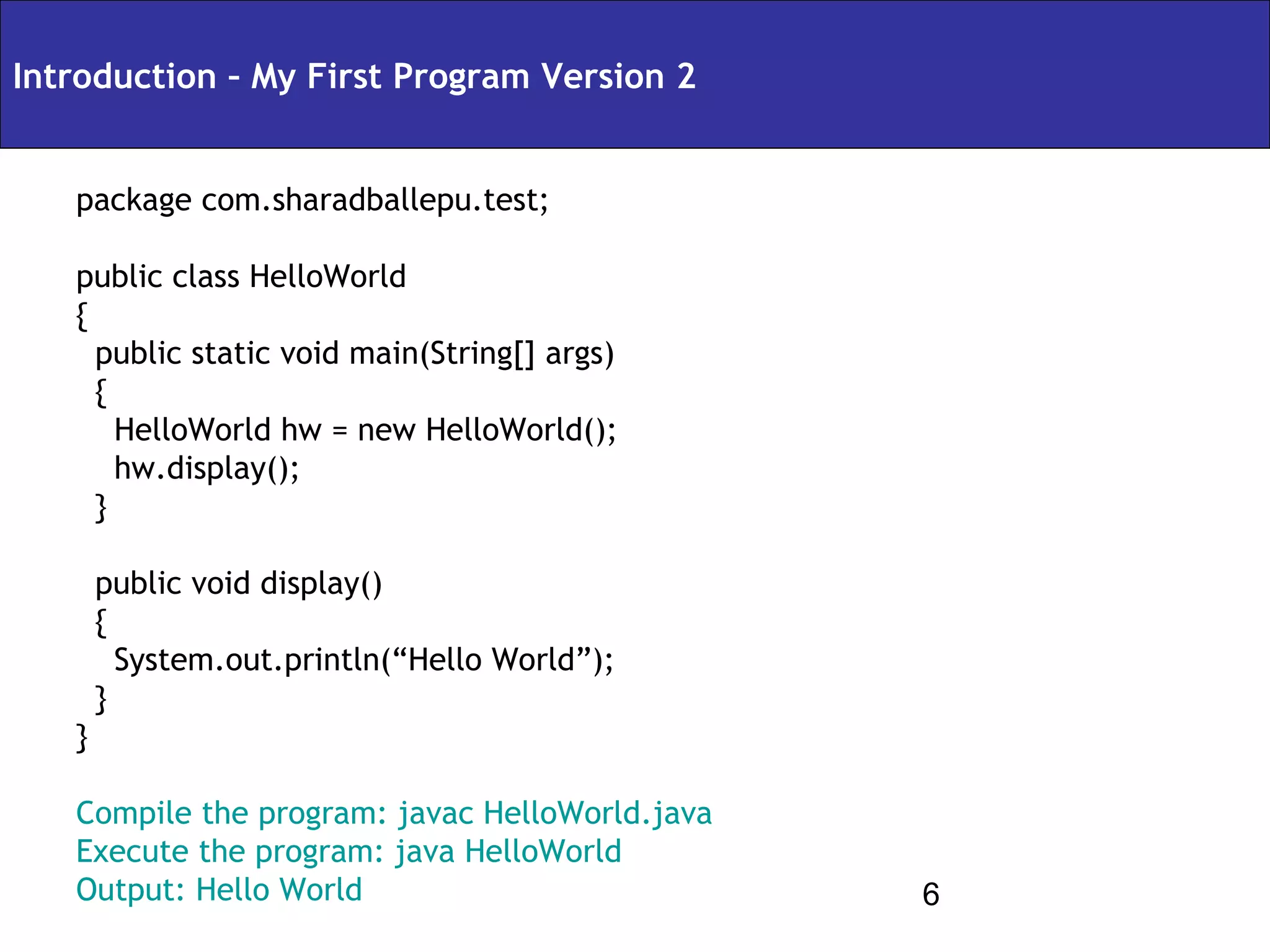 Introduction – My First Program Version 2


   package com.sharadballepu.test;

   public class HelloWorld
   {
     public static void main(String[] args)
     {
       HelloWorld hw = new HelloWorld();
       hw.display();
     }

       public void display()
       {
         System.out.println(“Hello World”);
       }
   }

   Compile the program: javac HelloWorld.java
   Execute the program: java HelloWorld
   Output: Hello World                          6
 