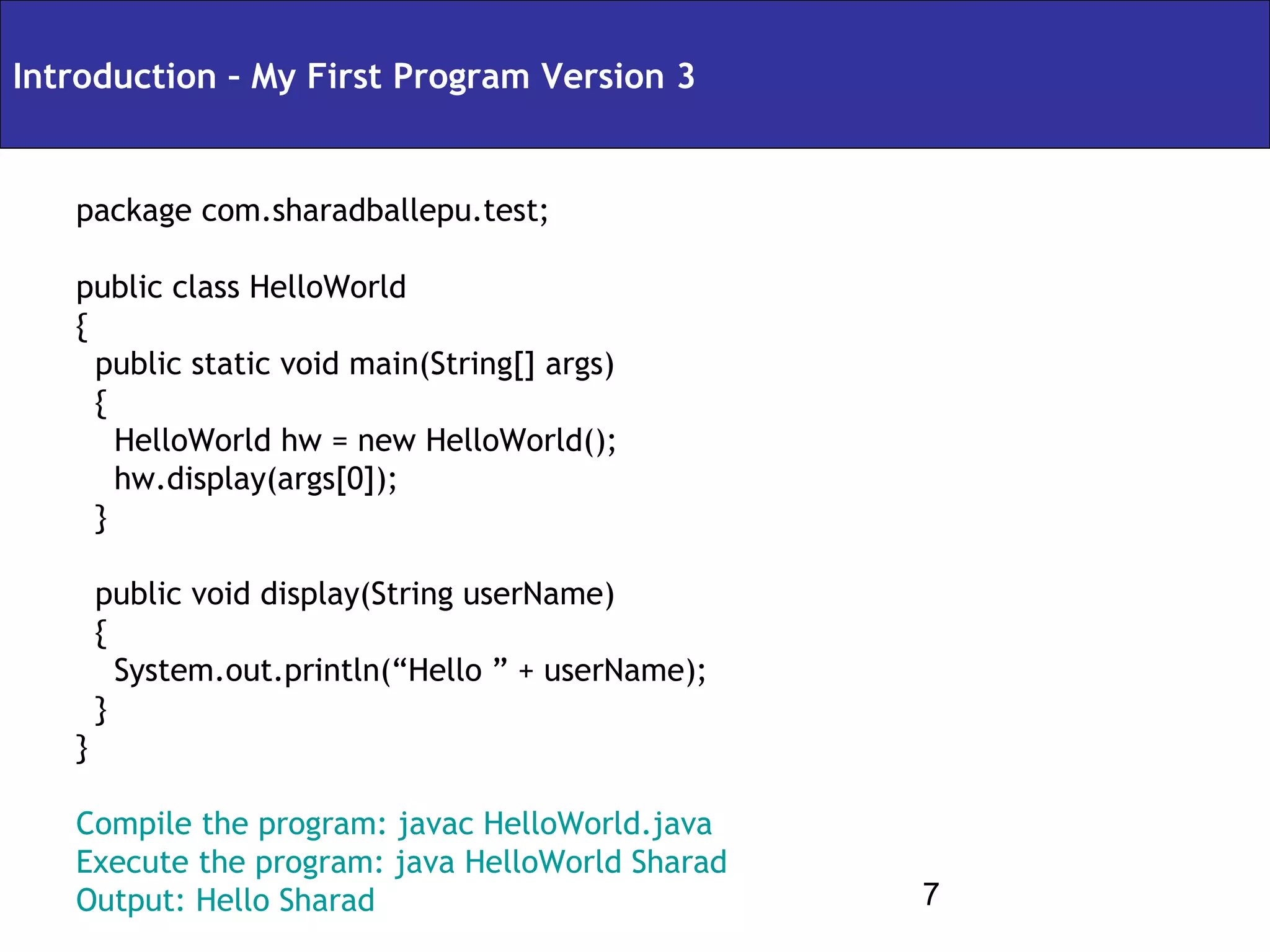 Introduction – My First Program Version 3


   package com.sharadballepu.test;

   public class HelloWorld
   {
     public static void main(String[] args)
     {
       HelloWorld hw = new HelloWorld();
       hw.display(args[0]);
     }

       public void display(String userName)
       {
         System.out.println(“Hello ” + userName);
       }
   }

   Compile the program: javac HelloWorld.java
   Execute the program: java HelloWorld Sharad
   Output: Hello Sharad                             7
 