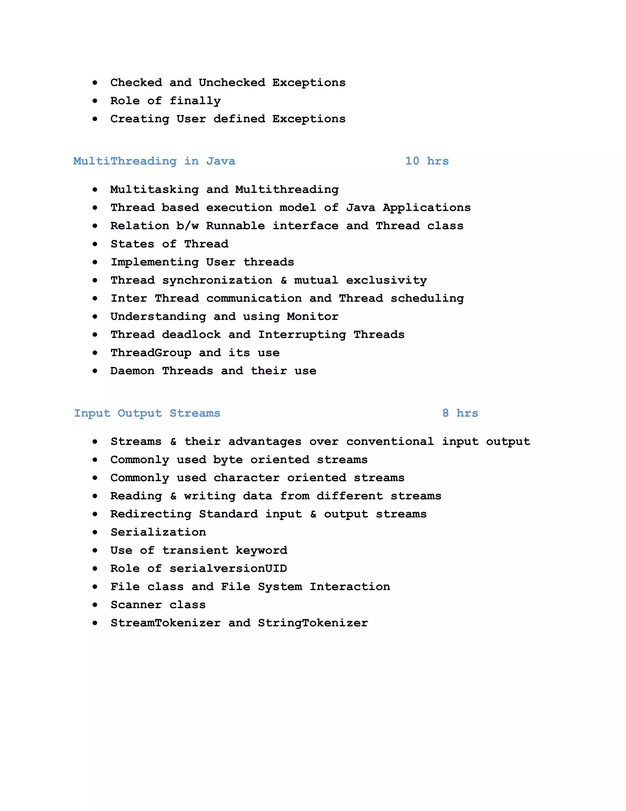 Checked and Unchecked Exceptions
Role of finally
Creating User defined Exceptions
MultiThreading in Java

10 hrs

Multitasking and Multithreading
Thread based execution model of Java Applications
Relation b/w Runnable interface and Thread class
States of Thread
Implementing User threads
Thread synchronization & mutual exclusivity
Inter Thread communication and Thread scheduling
Understanding and using Monitor
Thread deadlock and Interrupting Threads
ThreadGroup and its use
Daemon Threads and their use
Input Output Streams

8 hrs

Streams & their advantages over conventional input output
Commonly used byte oriented streams
Commonly used character oriented streams
Reading & writing data from different streams
Redirecting Standard input & output streams
Serialization
Use of transient keyword
Role of serialversionUID
File class and File System Interaction
Scanner class
StreamTokenizer and StringTokenizer

 