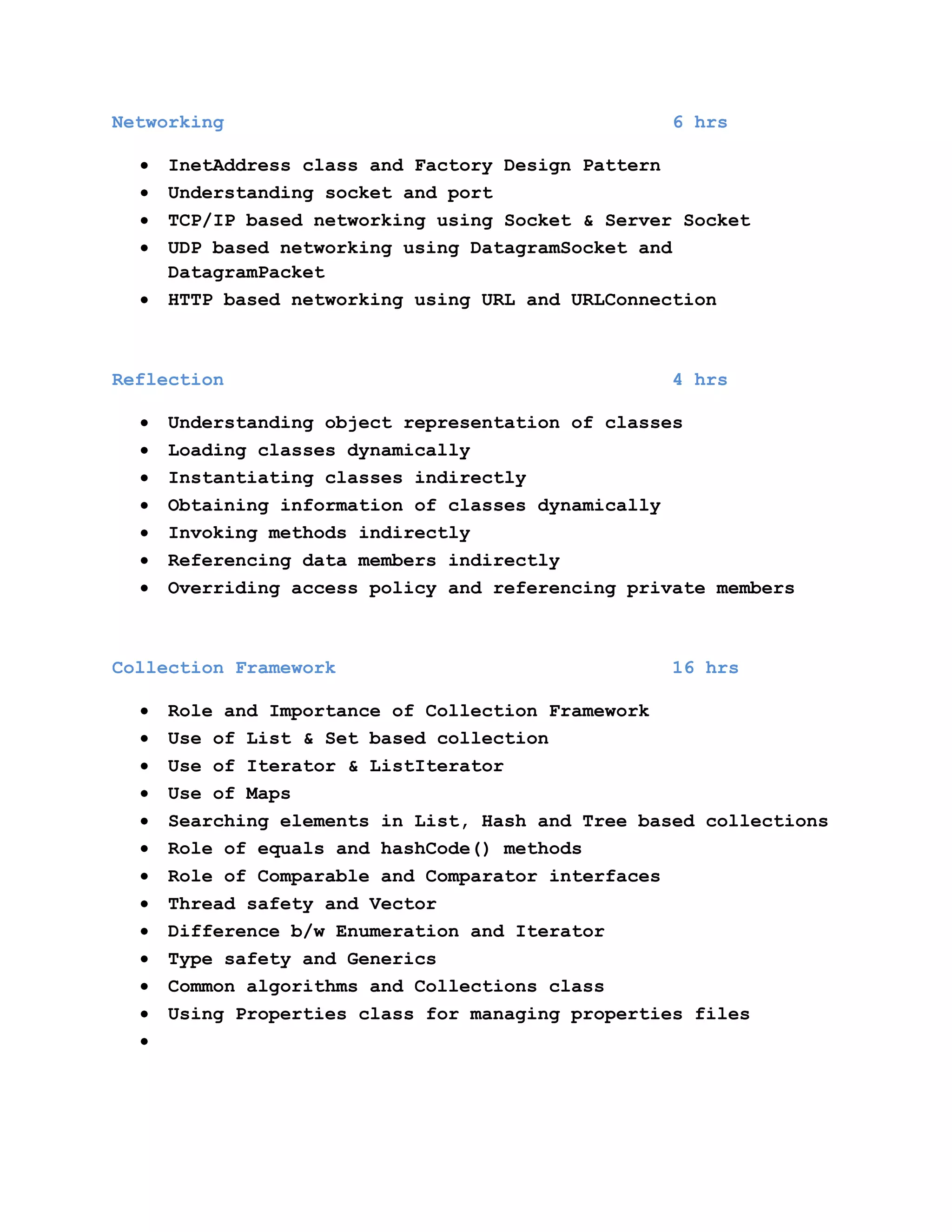 Networking

6 hrs

InetAddress class and Factory Design Pattern
Understanding socket and port
TCP/IP based networking using Socket & Server Socket
UDP based networking using DatagramSocket and
DatagramPacket
HTTP based networking using URL and URLConnection

Reflection

4 hrs

Understanding object representation of classes
Loading classes dynamically
Instantiating classes indirectly
Obtaining information of classes dynamically
Invoking methods indirectly
Referencing data members indirectly
Overriding access policy and referencing private members

Collection Framework

16 hrs

Role and Importance of Collection Framework
Use of List & Set based collection
Use of Iterator & ListIterator
Use of Maps
Searching elements in List, Hash and Tree based collections
Role of equals and hashCode() methods
Role of Comparable and Comparator interfaces
Thread safety and Vector
Difference b/w Enumeration and Iterator
Type safety and Generics
Common algorithms and Collections class
Using Properties class for managing properties files

 