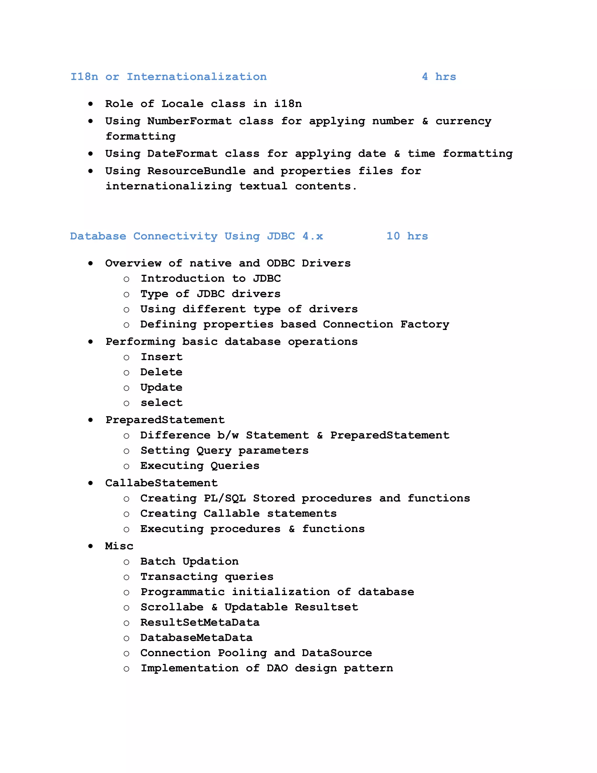 I18n or Internationalization

4 hrs

Role of Locale class in i18n
Using NumberFormat class for applying number & currency
formatting
Using DateFormat class for applying date & time formatting
Using ResourceBundle and properties files for
internationalizing textual contents.

Database Connectivity Using JDBC 4.x

10 hrs

Overview of native and ODBC Drivers
o Introduction to JDBC
o Type of JDBC drivers
o Using different type of drivers
o Defining properties based Connection Factory
Performing basic database operations
o Insert
o Delete
o Update
o select
PreparedStatement
o Difference b/w Statement & PreparedStatement
o Setting Query parameters
o Executing Queries
CallabeStatement
o Creating PL/SQL Stored procedures and functions
o Creating Callable statements
o Executing procedures & functions
Misc
o Batch Updation
o Transacting queries
o Programmatic initialization of database
o Scrollabe & Updatable Resultset
o ResultSetMetaData
o DatabaseMetaData
o Connection Pooling and DataSource
o Implementation of DAO design pattern

 