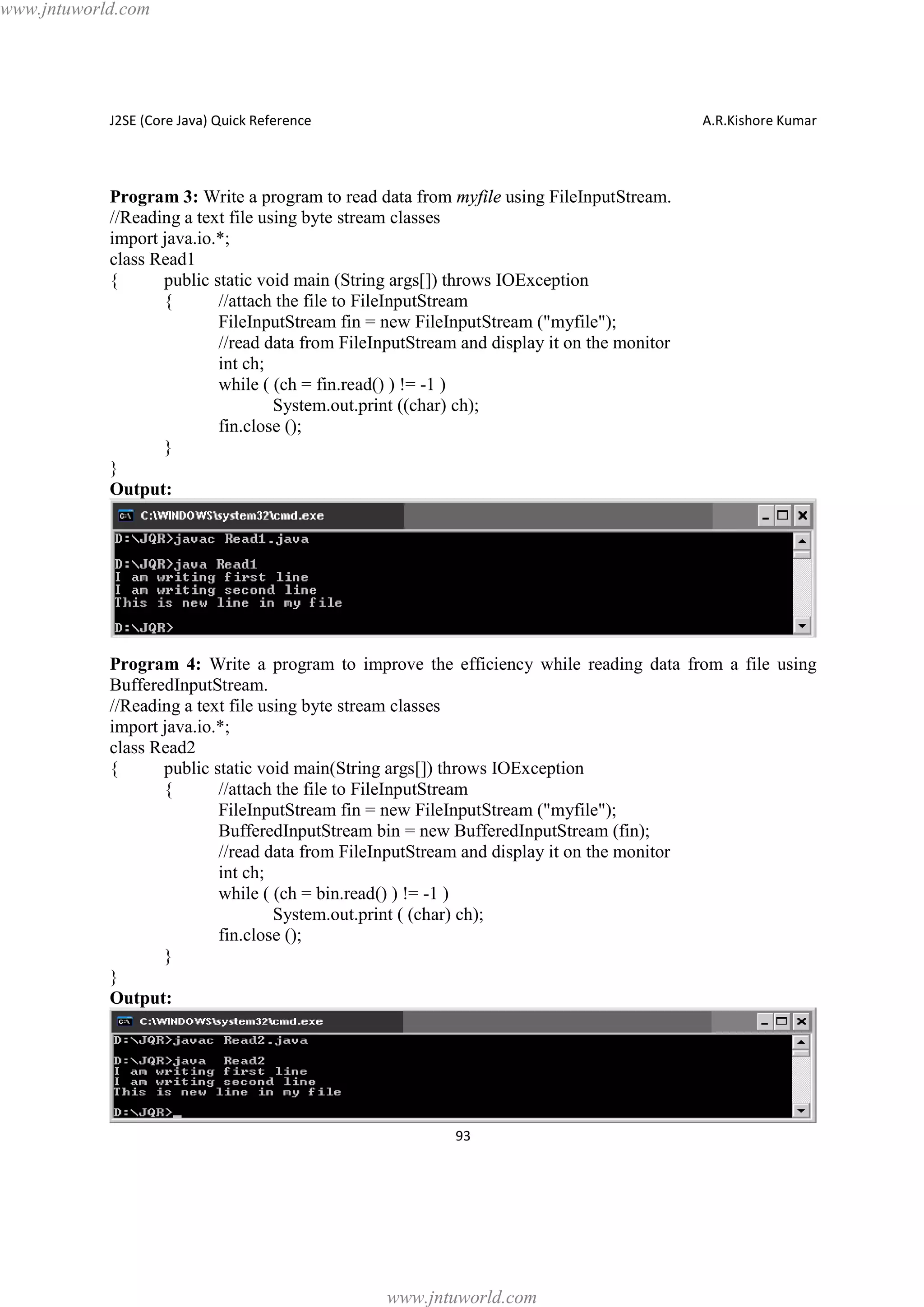 www.jntuworld.com

J2SE (Core Java) Quick Reference

A.R.Kishore Kumar

Program 3: Write a program to read data from myfile using FileInputStream.
//Reading a text file using byte stream classes
import java.io.*;
class Read1
{
public static void main (String args[]) throws IOException
{
//attach the file to FileInputStream
FileInputStream fin = new FileInputStream ("myfile");
//read data from FileInputStream and display it on the monitor
int ch;
while ( (ch = fin.read() ) != -1 )
System.out.print ((char) ch);
fin.close ();
}
}
Output:

Program 4: Write a program to improve the efficiency while reading data from a file using
BufferedInputStream.
//Reading a text file using byte stream classes
import java.io.*;
class Read2
{
public static void main(String args[]) throws IOException
{
//attach the file to FileInputStream
FileInputStream fin = new FileInputStream ("myfile");
BufferedInputStream bin = new BufferedInputStream (fin);
//read data from FileInputStream and display it on the monitor
int ch;
while ( (ch = bin.read() ) != -1 )
System.out.print ( (char) ch);
fin.close ();
}
}
Output:

93

www.jntuworld.com

 