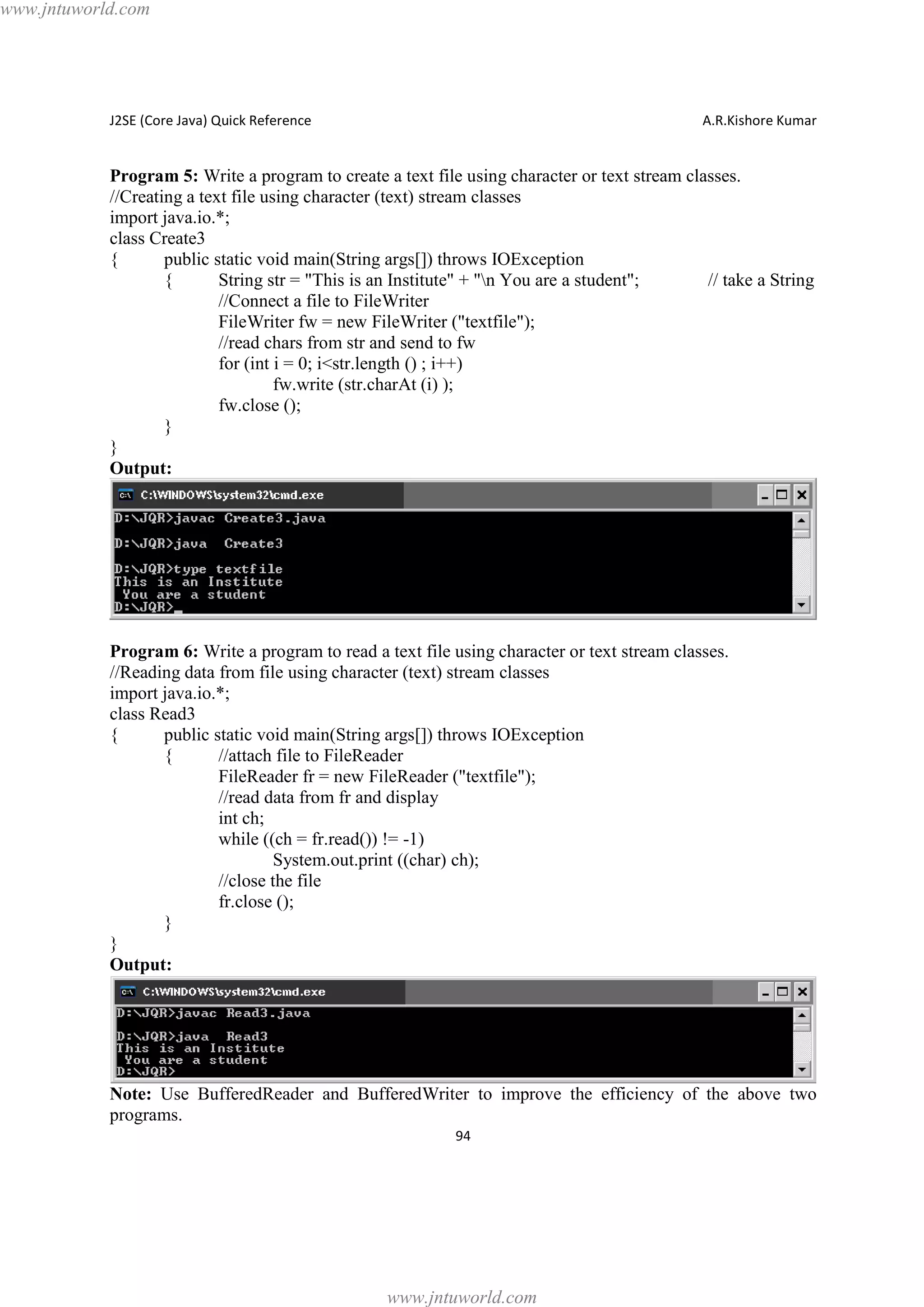www.jntuworld.com

J2SE (Core Java) Quick Reference

A.R.Kishore Kumar

Program 5: Write a program to create a text file using character or text stream classes.
//Creating a text file using character (text) stream classes
import java.io.*;
class Create3
{
public static void main(String args[]) throws IOException
{
String str = "This is an Institute" + "n You are a student";
// take a String
//Connect a file to FileWriter
FileWriter fw = new FileWriter ("textfile");
//read chars from str and send to fw
for (int i = 0; i<str.length () ; i++)
fw.write (str.charAt (i) );
fw.close ();
}
}
Output:

Program 6: Write a program to read a text file using character or text stream classes.
//Reading data from file using character (text) stream classes
import java.io.*;
class Read3
{
public static void main(String args[]) throws IOException
{
//attach file to FileReader
FileReader fr = new FileReader ("textfile");
//read data from fr and display
int ch;
while ((ch = fr.read()) != -1)
System.out.print ((char) ch);
//close the file
fr.close ();
}
}
Output:

Note: Use BufferedReader and BufferedWriter to improve the efficiency of the above two
programs.
94

www.jntuworld.com

 