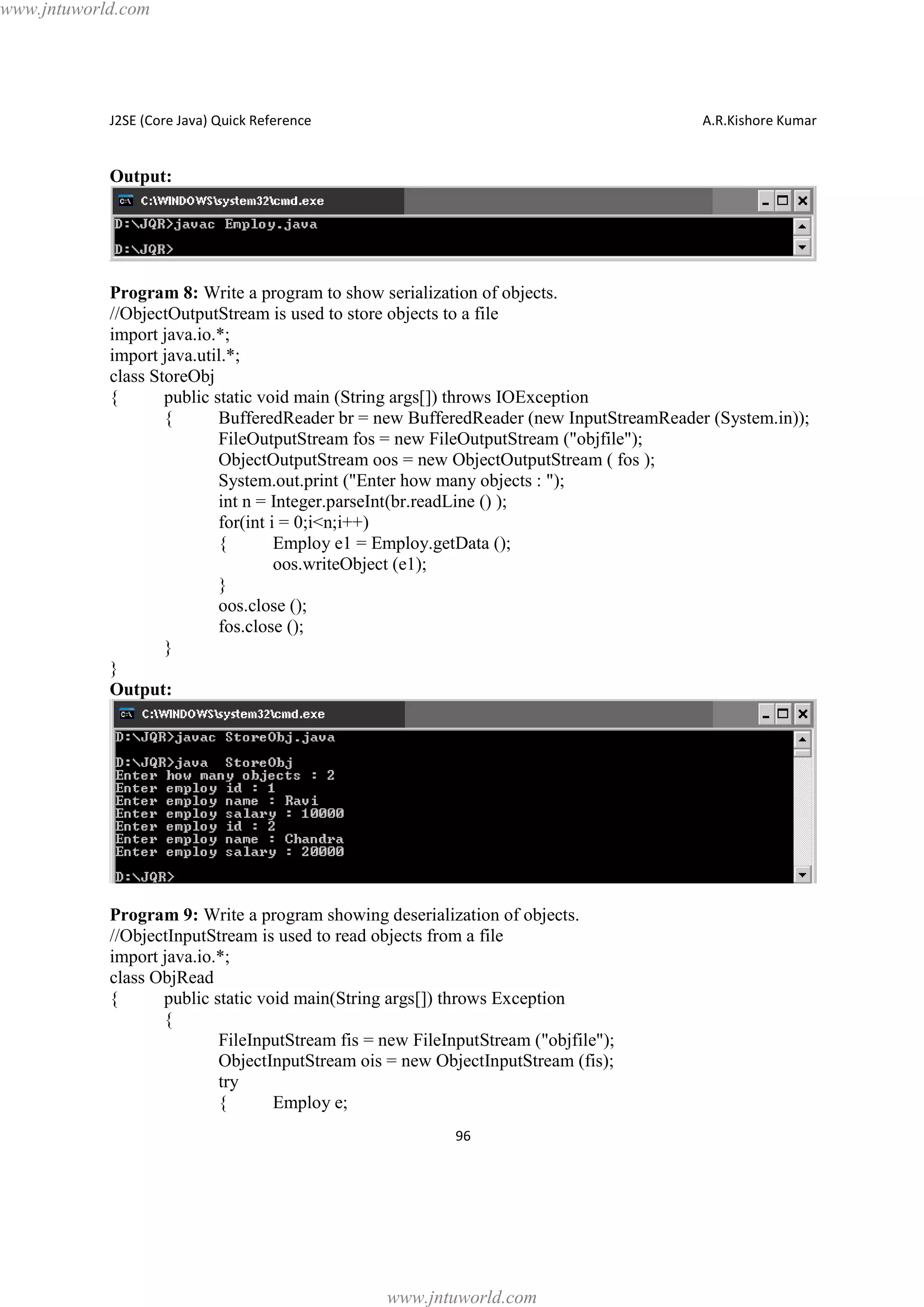 www.jntuworld.com

J2SE (Core Java) Quick Reference

A.R.Kishore Kumar

Output:

Program 8: Write a program to show serialization of objects.
//ObjectOutputStream is used to store objects to a file
import java.io.*;
import java.util.*;
class StoreObj
{
public static void main (String args[]) throws IOException
{
BufferedReader br = new BufferedReader (new InputStreamReader (System.in));
FileOutputStream fos = new FileOutputStream ("objfile");
ObjectOutputStream oos = new ObjectOutputStream ( fos );
System.out.print ("Enter how many objects : ");
int n = Integer.parseInt(br.readLine () );
for(int i = 0;i<n;i++)
{
Employ e1 = Employ.getData ();
oos.writeObject (e1);
}
oos.close ();
fos.close ();
}
}
Output:

Program 9: Write a program showing deserialization of objects.
//ObjectInputStream is used to read objects from a file
import java.io.*;
class ObjRead
{
public static void main(String args[]) throws Exception
{
FileInputStream fis = new FileInputStream ("objfile");
ObjectInputStream ois = new ObjectInputStream (fis);
try
{
Employ e;
96

www.jntuworld.com

 
