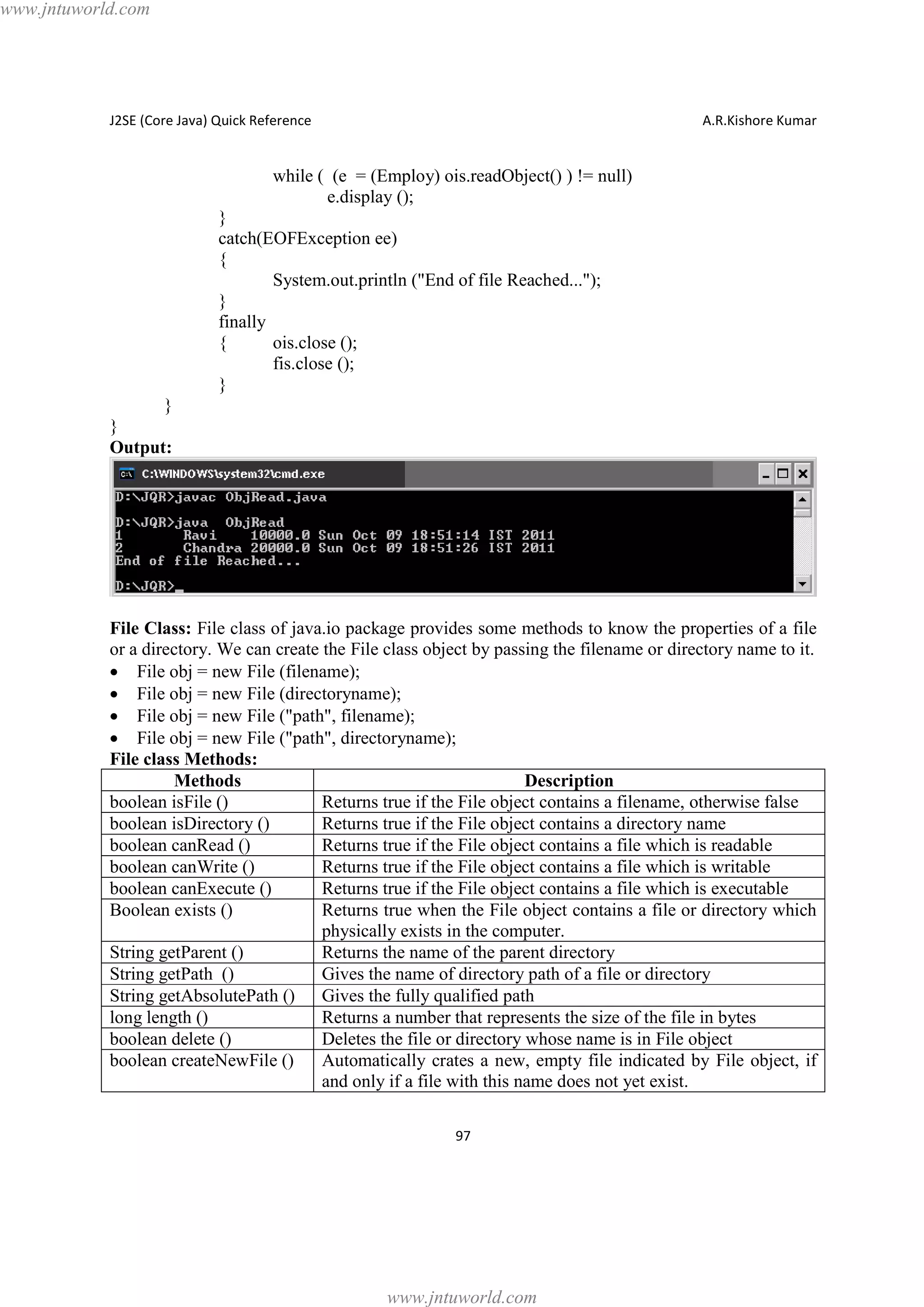 www.jntuworld.com

J2SE (Core Java) Quick Reference

A.R.Kishore Kumar

while ( (e = (Employ) ois.readObject() ) != null)
e.display ();
}
catch(EOFException ee)
{
System.out.println ("End of file Reached...");
}
finally
{
ois.close ();
fis.close ();
}
}
}
Output:

File Class: File class of java.io package provides some methods to know the properties of a file
or a directory. We can create the File class object by passing the filename or directory name to it.
· File obj = new File (filename);
· File obj = new File (directoryname);
· File obj = new File ("path", filename);
· File obj = new File ("path", directoryname);
File class Methods:
Methods
Description
boolean isFile ()
Returns true if the File object contains a filename, otherwise false
boolean isDirectory ()
Returns true if the File object contains a directory name
boolean canRead ()
Returns true if the File object contains a file which is readable
boolean canWrite ()
Returns true if the File object contains a file which is writable
boolean canExecute ()
Returns true if the File object contains a file which is executable
Boolean exists ()
Returns true when the File object contains a file or directory which
physically exists in the computer.
String getParent ()
Returns the name of the parent directory
String getPath ()
Gives the name of directory path of a file or directory
String getAbsolutePath () Gives the fully qualified path
long length ()
Returns a number that represents the size of the file in bytes
boolean delete ()
Deletes the file or directory whose name is in File object
boolean createNewFile ()
Automatically crates a new, empty file indicated by File object, if
and only if a file with this name does not yet exist.
97

www.jntuworld.com

 