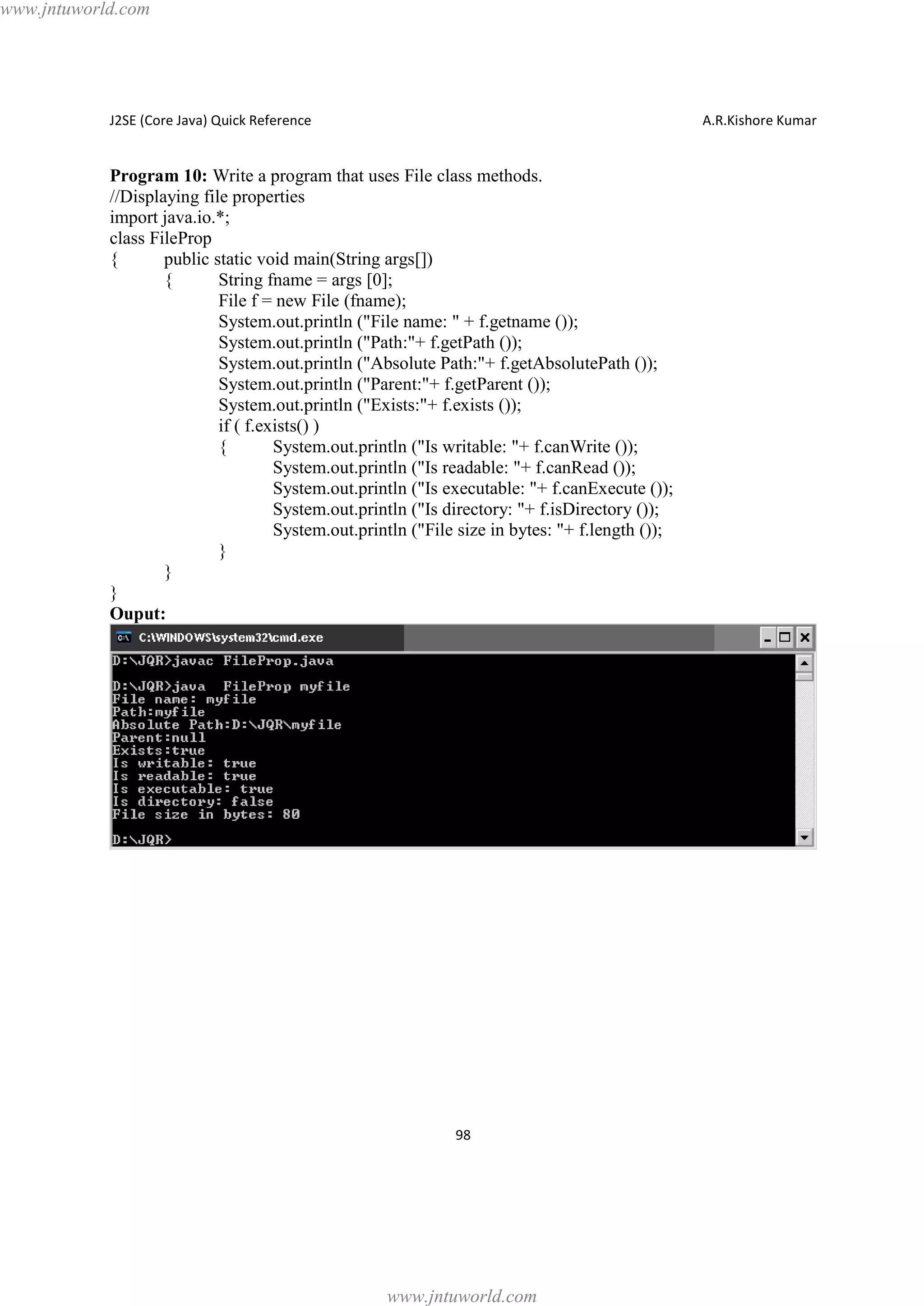 www.jntuworld.com

J2SE (Core Java) Quick Reference

A.R.Kishore Kumar

Program 10: Write a program that uses File class methods.
//Displaying file properties
import java.io.*;
class FileProp
{
public static void main(String args[])
{
String fname = args [0];
File f = new File (fname);
System.out.println ("File name: " + f.getname ());
System.out.println ("Path:"+ f.getPath ());
System.out.println ("Absolute Path:"+ f.getAbsolutePath ());
System.out.println ("Parent:"+ f.getParent ());
System.out.println ("Exists:"+ f.exists ());
if ( f.exists() )
{
System.out.println ("Is writable: "+ f.canWrite ());
System.out.println ("Is readable: "+ f.canRead ());
System.out.println ("Is executable: "+ f.canExecute ());
System.out.println ("Is directory: "+ f.isDirectory ());
System.out.println ("File size in bytes: "+ f.length ());
}
}
}
Ouput:

98

www.jntuworld.com

 