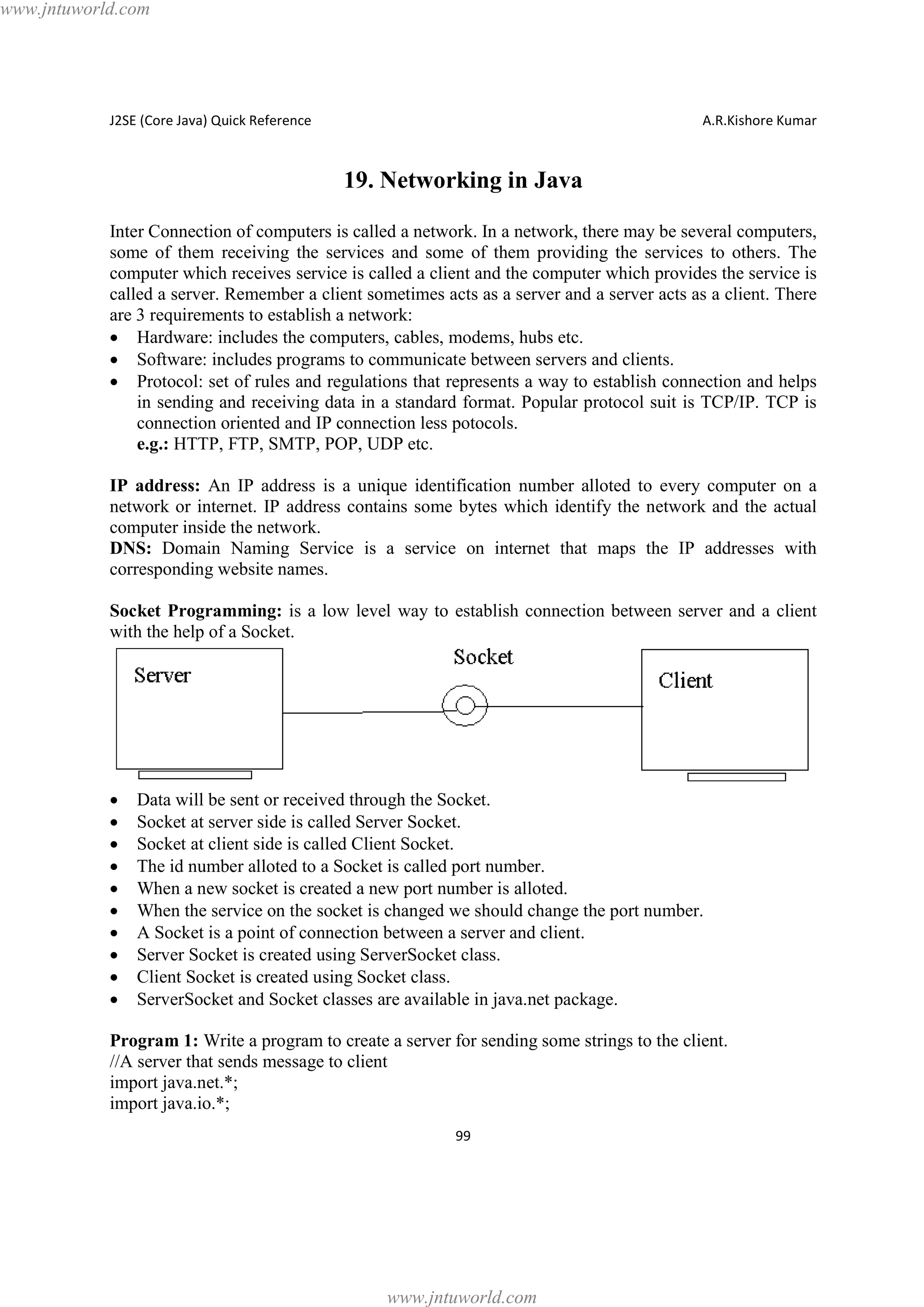 www.jntuworld.com

J2SE (Core Java) Quick Reference

A.R.Kishore Kumar

19. Networking in Java
Inter Connection of computers is called a network. In a network, there may be several computers,
some of them receiving the services and some of them providing the services to others. The
computer which receives service is called a client and the computer which provides the service is
called a server. Remember a client sometimes acts as a server and a server acts as a client. There
are 3 requirements to establish a network:
· Hardware: includes the computers, cables, modems, hubs etc.
· Software: includes programs to communicate between servers and clients.
· Protocol: set of rules and regulations that represents a way to establish connection and helps
in sending and receiving data in a standard format. Popular protocol suit is TCP/IP. TCP is
connection oriented and IP connection less potocols.
e.g.: HTTP, FTP, SMTP, POP, UDP etc.
IP address: An IP address is a unique identification number alloted to every computer on a
network or internet. IP address contains some bytes which identify the network and the actual
computer inside the network.
DNS: Domain Naming Service is a service on internet that maps the IP addresses with
corresponding website names.
Socket Programming: is a low level way to establish connection between server and a client
with the help of a Socket.

·
·
·
·
·
·
·
·
·
·

Data will be sent or received through the Socket.
Socket at server side is called Server Socket.
Socket at client side is called Client Socket.
The id number alloted to a Socket is called port number.
When a new socket is created a new port number is alloted.
When the service on the socket is changed we should change the port number.
A Socket is a point of connection between a server and client.
Server Socket is created using ServerSocket class.
Client Socket is created using Socket class.
ServerSocket and Socket classes are available in java.net package.

Program 1: Write a program to create a server for sending some strings to the client.
//A server that sends message to client
import java.net.*;
import java.io.*;
99

www.jntuworld.com

 