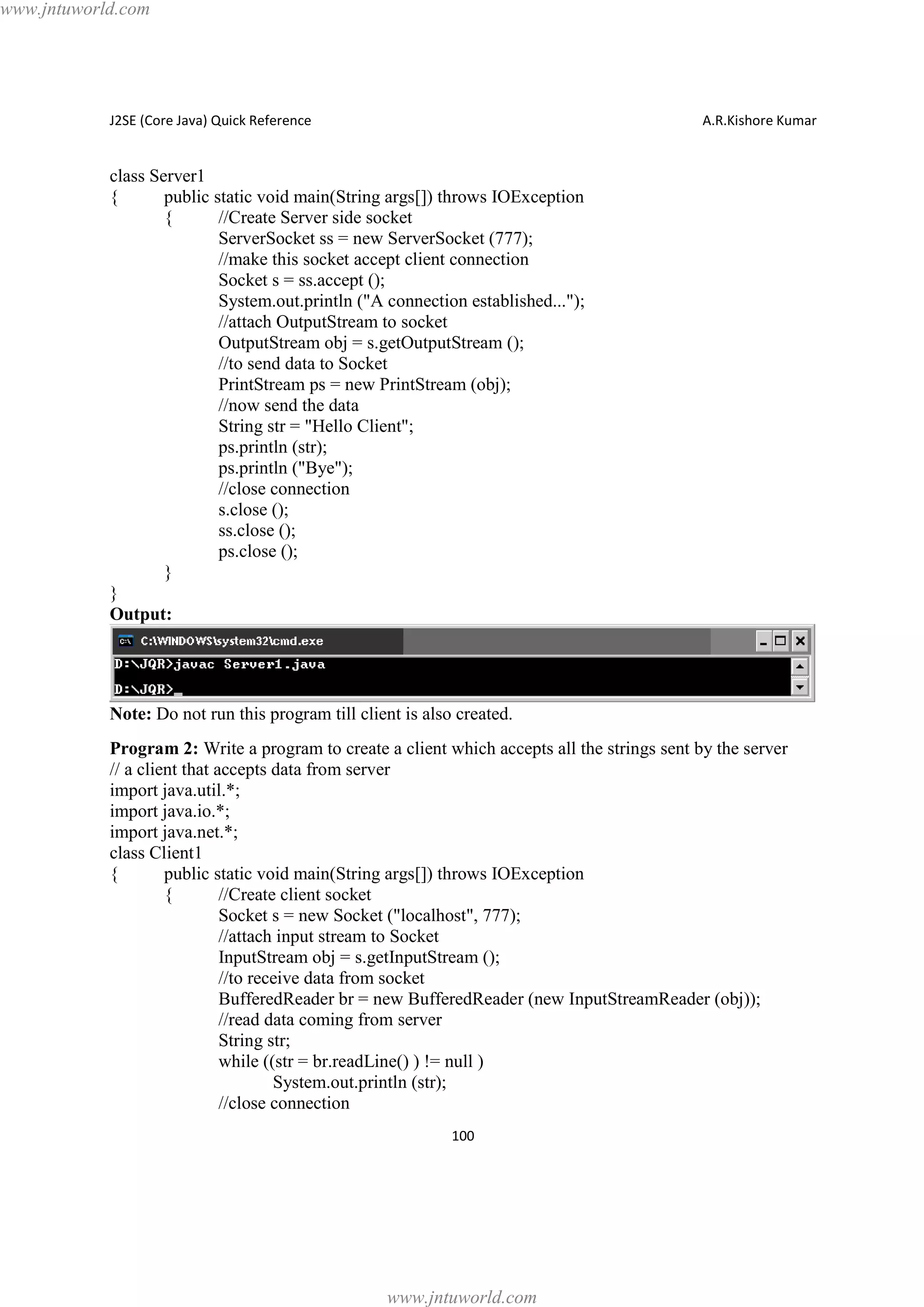 www.jntuworld.com

J2SE (Core Java) Quick Reference

A.R.Kishore Kumar

class Server1
{
public static void main(String args[]) throws IOException
{
//Create Server side socket
ServerSocket ss = new ServerSocket (777);
//make this socket accept client connection
Socket s = ss.accept ();
System.out.println ("A connection established...");
//attach OutputStream to socket
OutputStream obj = s.getOutputStream ();
//to send data to Socket
PrintStream ps = new PrintStream (obj);
//now send the data
String str = "Hello Client";
ps.println (str);
ps.println ("Bye");
//close connection
s.close ();
ss.close ();
ps.close ();
}
}
Output:

Note: Do not run this program till client is also created.
Program 2: Write a program to create a client which accepts all the strings sent by the server
// a client that accepts data from server
import java.util.*;
import java.io.*;
import java.net.*;
class Client1
{
public static void main(String args[]) throws IOException
{
//Create client socket
Socket s = new Socket ("localhost", 777);
//attach input stream to Socket
InputStream obj = s.getInputStream ();
//to receive data from socket
BufferedReader br = new BufferedReader (new InputStreamReader (obj));
//read data coming from server
String str;
while ((str = br.readLine() ) != null )
System.out.println (str);
//close connection
100

www.jntuworld.com

 
