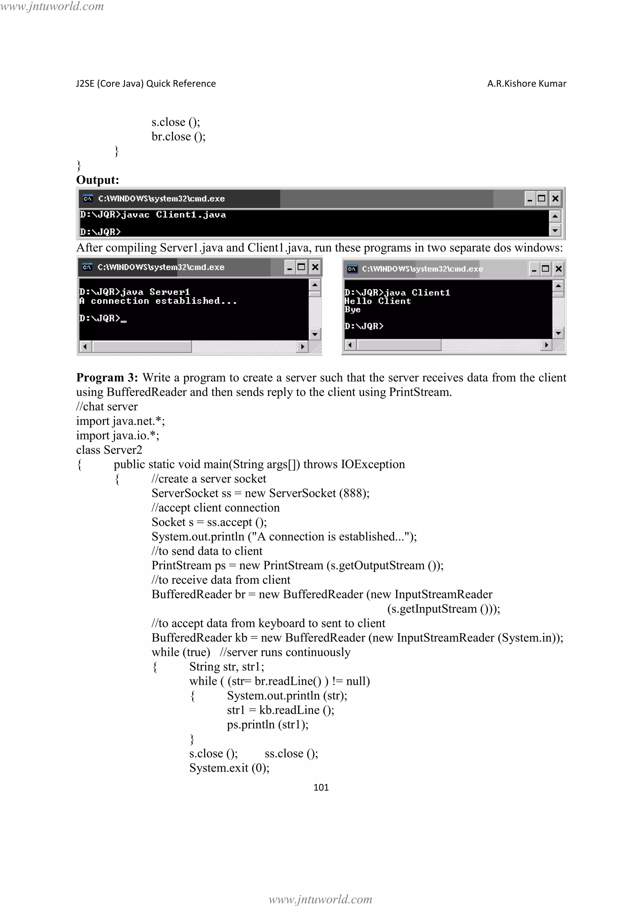 www.jntuworld.com

J2SE (Core Java) Quick Reference

A.R.Kishore Kumar

s.close ();
br.close ();
}
}
Output:

After compiling Server1.java and Client1.java, run these programs in two separate dos windows:

Program 3: Write a program to create a server such that the server receives data from the client
using BufferedReader and then sends reply to the client using PrintStream.
//chat server
import java.net.*;
import java.io.*;
class Server2
{
public static void main(String args[]) throws IOException
{
//create a server socket
ServerSocket ss = new ServerSocket (888);
//accept client connection
Socket s = ss.accept ();
System.out.println ("A connection is established...");
//to send data to client
PrintStream ps = new PrintStream (s.getOutputStream ());
//to receive data from client
BufferedReader br = new BufferedReader (new InputStreamReader
(s.getInputStream ()));
//to accept data from keyboard to sent to client
BufferedReader kb = new BufferedReader (new InputStreamReader (System.in));
while (true) //server runs continuously
{
String str, str1;
while ( (str= br.readLine() ) != null)
{
System.out.println (str);
str1 = kb.readLine ();
ps.println (str1);
}
s.close ();
ss.close ();
System.exit (0);
101

www.jntuworld.com

 