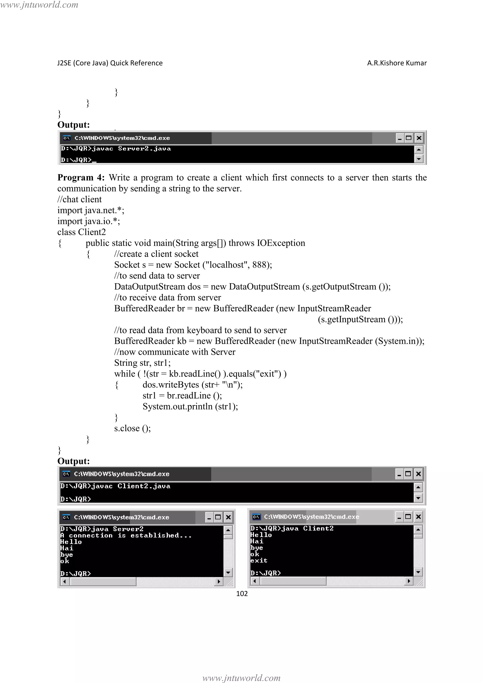 www.jntuworld.com

J2SE (Core Java) Quick Reference

A.R.Kishore Kumar

}
}
}
Output:

Program 4: Write a program to create a client which first connects to a server then starts the
communication by sending a string to the server.
//chat client
import java.net.*;
import java.io.*;
class Client2
{
public static void main(String args[]) throws IOException
{
//create a client socket
Socket s = new Socket ("localhost", 888);
//to send data to server
DataOutputStream dos = new DataOutputStream (s.getOutputStream ());
//to receive data from server
BufferedReader br = new BufferedReader (new InputStreamReader
(s.getInputStream ()));
//to read data from keyboard to send to server
BufferedReader kb = new BufferedReader (new InputStreamReader (System.in));
//now communicate with Server
String str, str1;
while ( !(str = kb.readLine() ).equals("exit") )
{
dos.writeBytes (str+ "n");
str1 = br.readLine ();
System.out.println (str1);
}
s.close ();
}
}
Output:

102

www.jntuworld.com

 