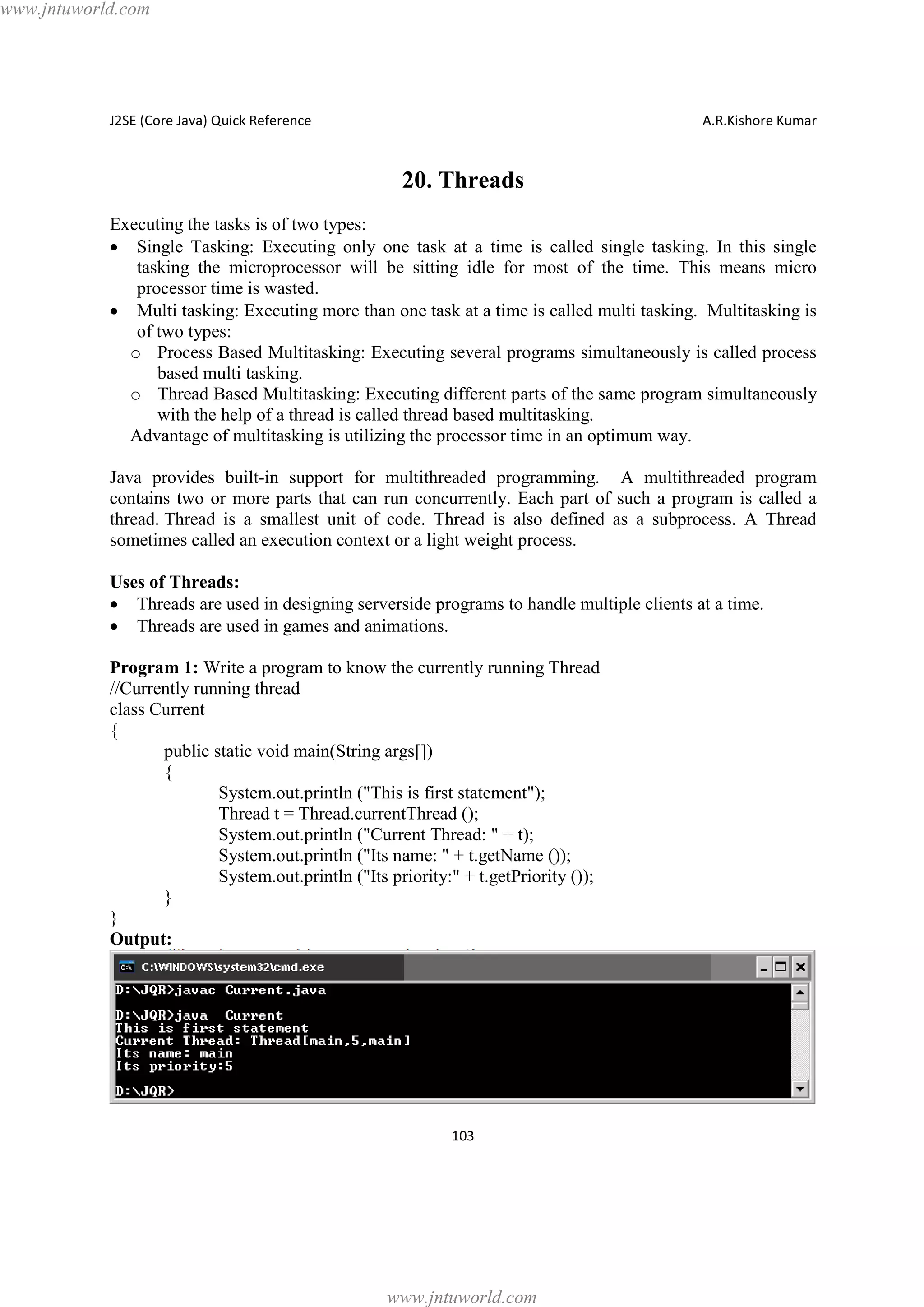 www.jntuworld.com

J2SE (Core Java) Quick Reference

A.R.Kishore Kumar

20. Threads
Executing the tasks is of two types:
· Single Tasking: Executing only one task at a time is called single tasking. In this single
tasking the microprocessor will be sitting idle for most of the time. This means micro
processor time is wasted.
· Multi tasking: Executing more than one task at a time is called multi tasking. Multitasking is
of two types:
o Process Based Multitasking: Executing several programs simultaneously is called process
based multi tasking.
o Thread Based Multitasking: Executing different parts of the same program simultaneously
with the help of a thread is called thread based multitasking.
Advantage of multitasking is utilizing the processor time in an optimum way.
Java provides built-in support for multithreaded programming. A multithreaded program
contains two or more parts that can run concurrently. Each part of such a program is called a
thread. Thread is a smallest unit of code. Thread is also defined as a subprocess. A Thread
sometimes called an execution context or a light weight process.
Uses of Threads:
· Threads are used in designing serverside programs to handle multiple clients at a time.
· Threads are used in games and animations.
Program 1: Write a program to know the currently running Thread
//Currently running thread
class Current
{
public static void main(String args[])
{
System.out.println ("This is first statement");
Thread t = Thread.currentThread ();
System.out.println ("Current Thread: " + t);
System.out.println ("Its name: " + t.getName ());
System.out.println ("Its priority:" + t.getPriority ());
}
}
Output:

103

www.jntuworld.com

 